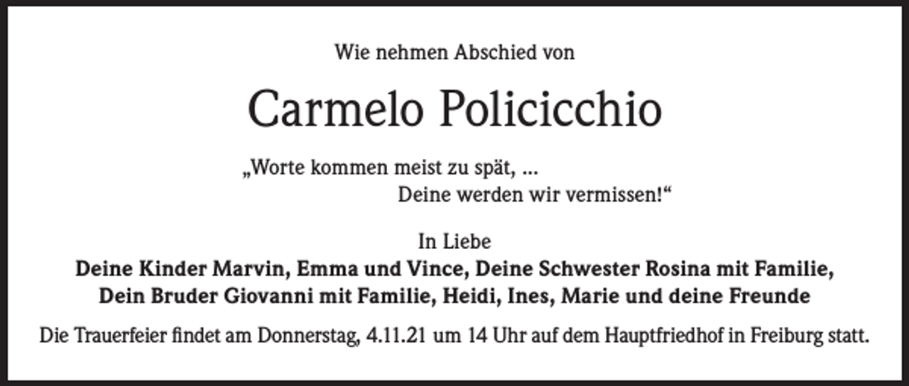 <p>Wie nehmen Abschied von</p><p>Carmelo Policicchio<br />„Worte kommen meist zu spät, ...<br />Deine werden wir vermissen!“<br />In Liebe<br />Deine Kinder Marvin, Emma und Vince, Deine Schwester Rosina mit Familie,<br />Dein Bruder Giovanni mit Familie, Heidi, Ines, Marie und deine Freunde<br />Die Trauerfeier findet am Donnerstag, 4.11.21 um 14 Uhr auf dem Hauptfriedhof in Freiburg statt.</p>