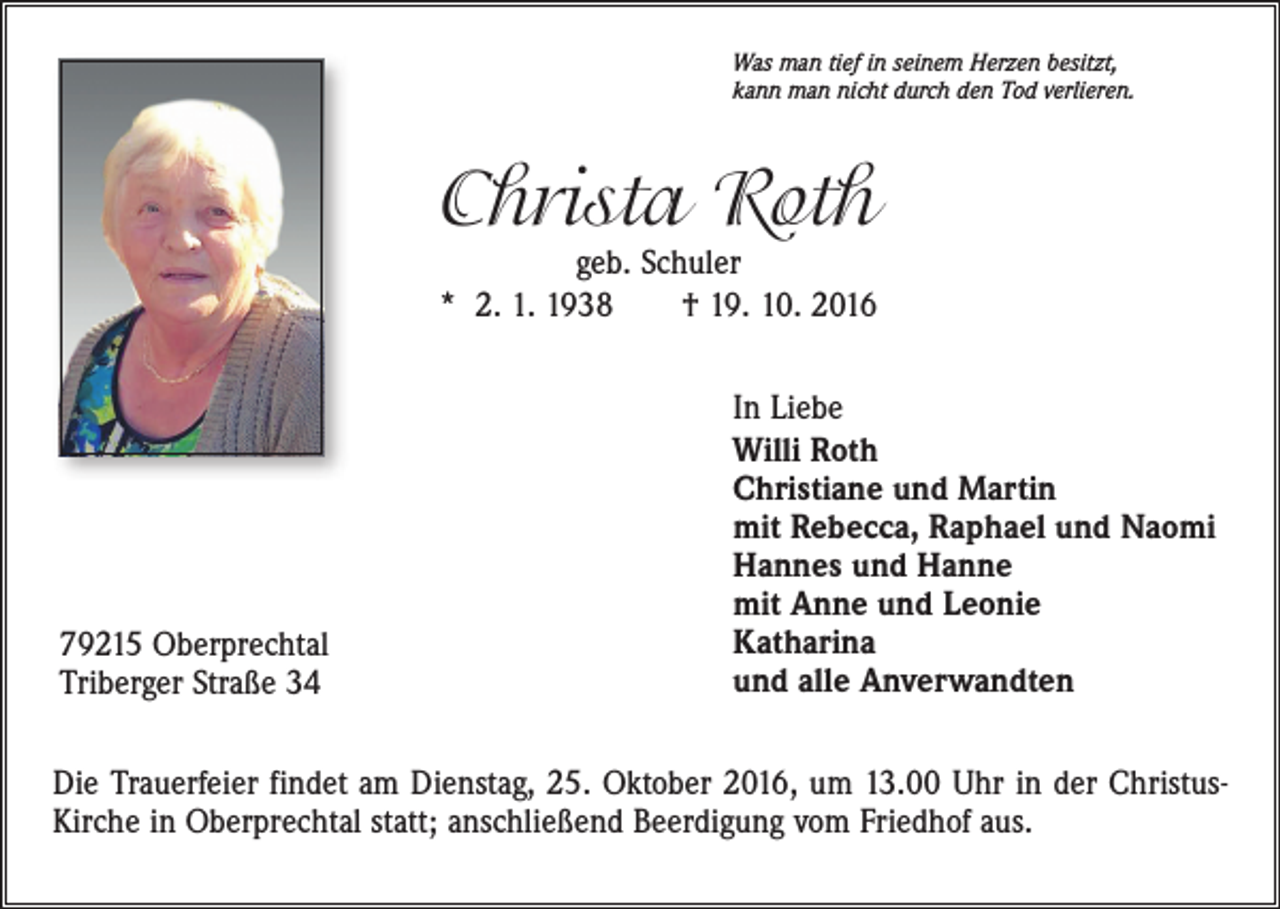<p>Was man tief in seinem Herzen besitzt,<br />kann man nicht durch den Tod verlieren.</p><p>Christa Roth<br />geb. Schuler<br />* 2. 1. 1938 † 19. 10. 2016</p><p>79215 Oberprechtal<br />Triberger Straße 34</p><p>In Liebe<br />Willi Roth<br />Christiane und Martin<br />mit Rebecca, Raphael und Naomi<br />Hannes und Hanne<br />mit Anne und Leonie<br />Katharina<br />und alle Anverwandten</p><p>Die Trauerfeier findet am Dienstag, 25. Oktober 2016, um 13.00 Uhr in der ChristusKirche in Oberprechtal statt; anschließend Beerdigung vom Friedhof aus.</p>