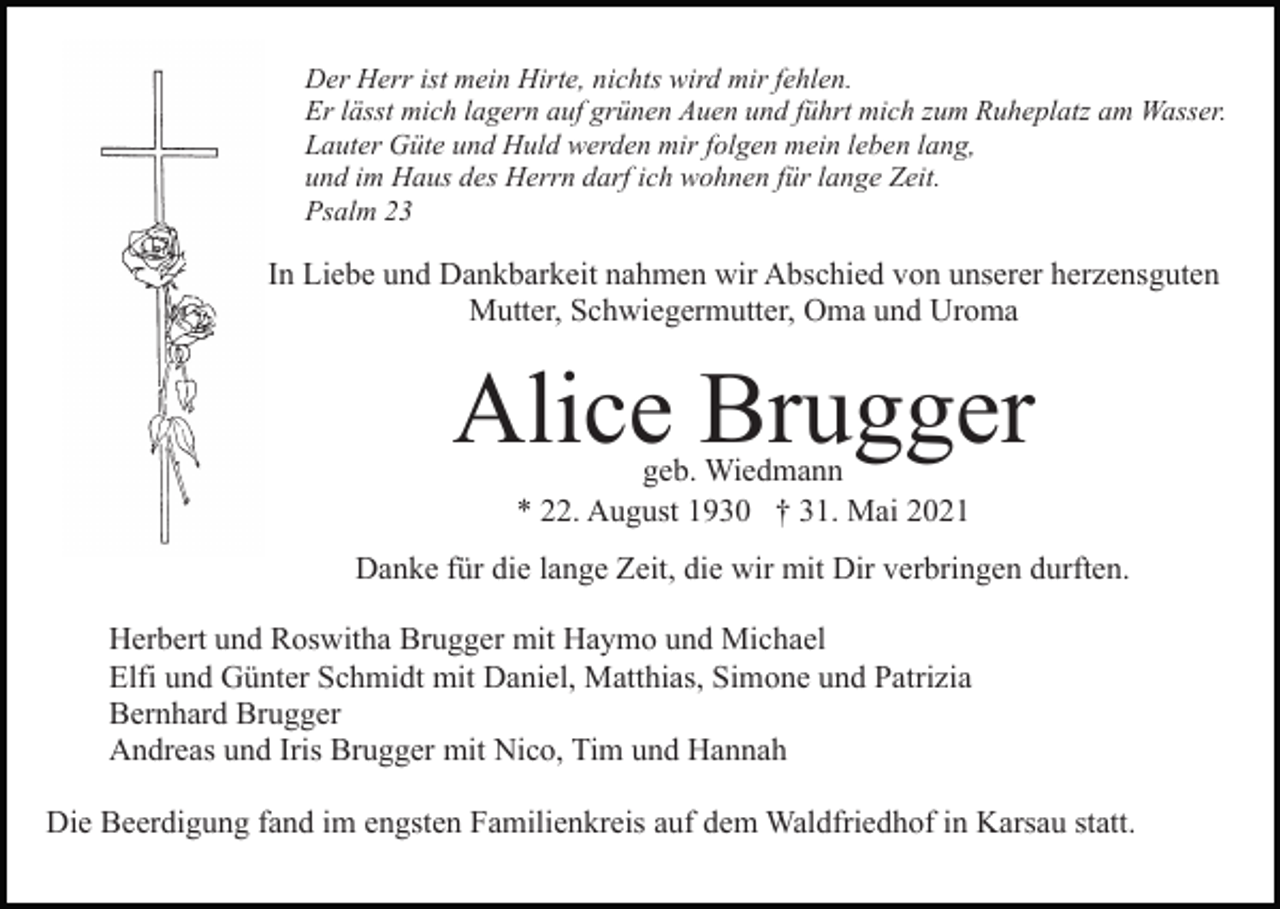 <p>Der Herr ist mein Hirte, nichts wird mir fehlen.<br />Er lässt mich lagern auf grünen Auen und führt mich zum Ruheplatz am Wasser.<br />Lauter Güte und Huld werden mir folgen mein leben lang,<br />und im Haus des Herrn darf ich wohnen für lange Zeit.<br />Psalm 23</p><p>In Liebe und Dankbarkeit nahmen wir Abschied von unserer herzensguten<br />Mutter, Schwiegermutter, Oma und Uroma</p><p>Alice Brugger<br />geb. Wiedmann<br />* 22. August 1930 † 31. Mai 2021</p><p>Danke für die lange Zeit, die wir mit Dir verbringen durften.<br />Herbert und Roswitha Brugger mit Haymo und Michael<br />Elfi und Günter Schmidt mit Daniel, Matthias, Simone und Patrizia<br />Bernhard Brugger<br />Andreas und Iris Brugger mit Nico, Tim und Hannah<br />Die Beerdigung fand im engsten Familienkreis auf dem Waldfriedhof in Karsau statt.</p>