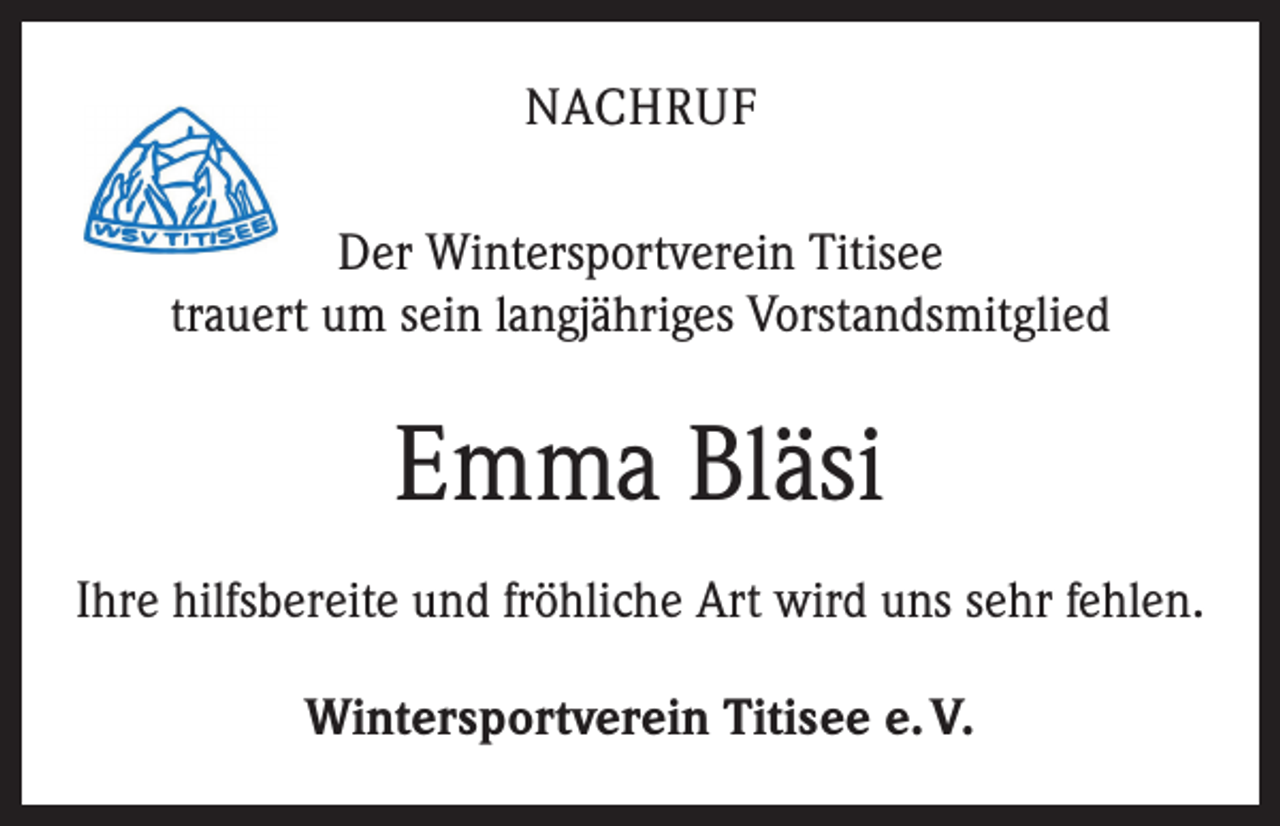 <p>NACHRUF<br />Der Wintersportverein Titisee<br />trauert um sein langjähriges Vorstandsmitglied</p><p>Emma Bläsi<br />Ihre hilfsbereite und fröhliche Art wird uns sehr fehlen.<br />Wintersportverein Titisee e. V.</p>