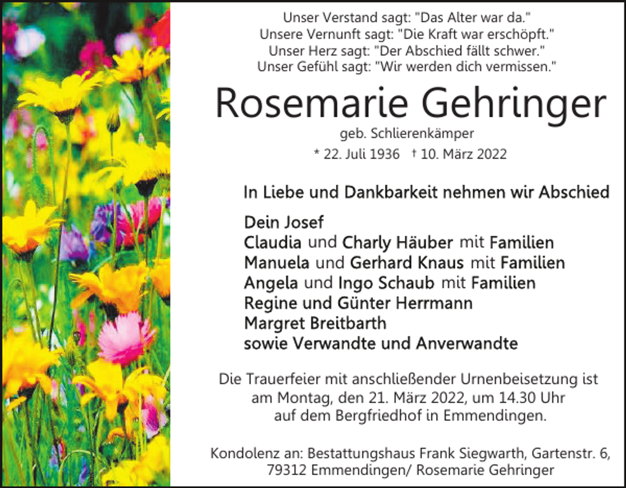 <p>Unser Verstand sagt: "Das Alter war da."<br />Unsere Vernunft sagt: "Die Kraft war erschöpft."<br />Unser Herz sagt: "Der Abschied fällt schwer."<br />Unser Gefühl sagt: "Wir werden dich vermissen."</p><p>Rosemarie Gehringer<br />geb. Schlierenkämper<br />* 22. Juli 1936 † 10. März 2022</p><p>und<br />und<br />und</p><p>mit<br />mit<br />mit</p><p>Die Trauerfeier mit anschließender Urnenbeisetzung ist<br />am Montag, den 21. März 2022, um 14.30 Uhr<br />auf dem Bergfriedhof in Emmendingen.<br />Kondolenz an: Bestattungshaus Frank Siegwarth, Gartenstr. 6,<br />79312 Emmendingen/ Rosemarie Gehringer</p>