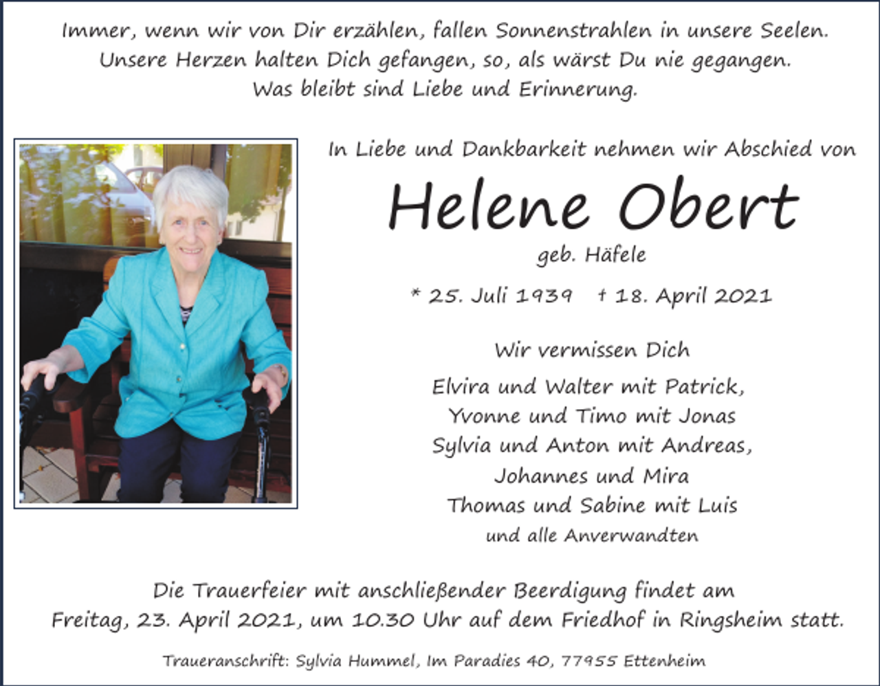 <p>Immer, wenn wir von Dir erzählen, fallen Sonnenstrahlen in unsere Seelen.<br />Unsere Herzen halten Dich gefangen, so, als wärst Du nie gegangen.<br />Was bleibt sind Liebe und Erinnerung.<br />In Liebe und Dankbarkeit nehmen wir Abschied von</p><p>Helene Obert<br />geb. Häfele</p><p>* 25. Juli 1939</p><p>† 18. April 2021</p><p>Wir vermissen Dich<br />Elvira und Walter mit Patrick,<br />Yvonne und Timo mit Jonas<br />Sylvia und Anton mit Andreas,<br />Johannes und Mira<br />Thomas und Sabine mit Luis<br />und alle Anverwandten</p><p>Die Trauerfeier mit anschließender Beerdigung findet am<br />Freitag, 23. April 2021, um 10.30 Uhr auf dem Friedhof in Ringsheim statt.<br />Traueranschrift: Sylvia Hummel, Im Paradies 40, 77955 Ettenheim</p>