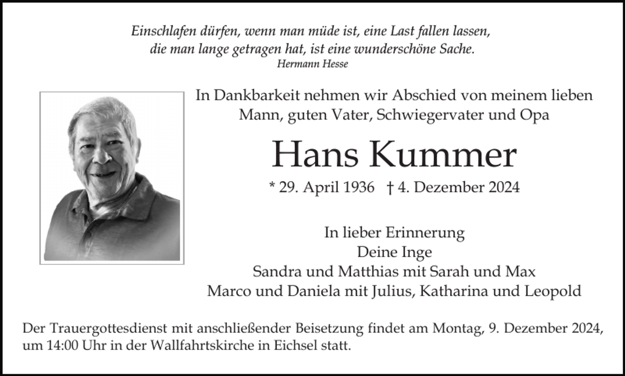 <p>Einschlafen dürfen, wenn man müde ist, eine Last fallen lassen,<br />die man lange getragen hat, ist eine wunderschöne Sache.<br />Hermann Hesse</p><p>In Dankbarkeit nehmen wir Abschied von meinem lieben<br />Mann, guten Vater, Schwiegervater und Opa</p><p>Hans Kummer<br />* 29. April 1936 † 4. Dezember 2024<br />In lieber Erinnerung<br />Deine Inge<br />Sandra und Matthias mit Sarah und Max<br />Marco und Daniela mit Julius, Katharina und Leopold<br />Der Trauergottesdienst mit anschließender Beisetzung findet am Montag, 9. Dezember 2024,<br />um 14:00 Uhr in der Wallfahrtskirche in Eichsel statt.</p>