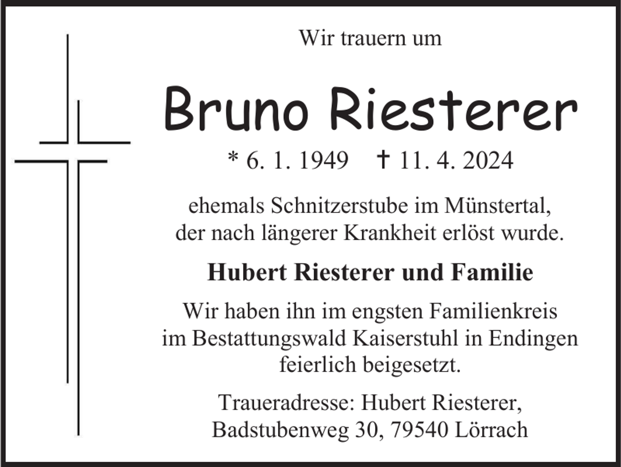 <p>Wir trauern um</p>
<p>Bruno Riesterer<br />* 6. 1. 1949 <span>†</span> 11. 4. 2024<br />ehemals Schnitzerstube im Münstertal,<br />der nach längerer Krankheit erlöst wurde.</p>
<p>Hubert Riesterer und Familie<br />Wir haben ihn im engsten Familienkreis<br />im Bestattungswald Kaiserstuhl in Endingen<br />feierlich beigesetzt.<br />Traueradresse: Hubert Riesterer,<br />Badstubenweg 30, 79540 Lörrach</p>