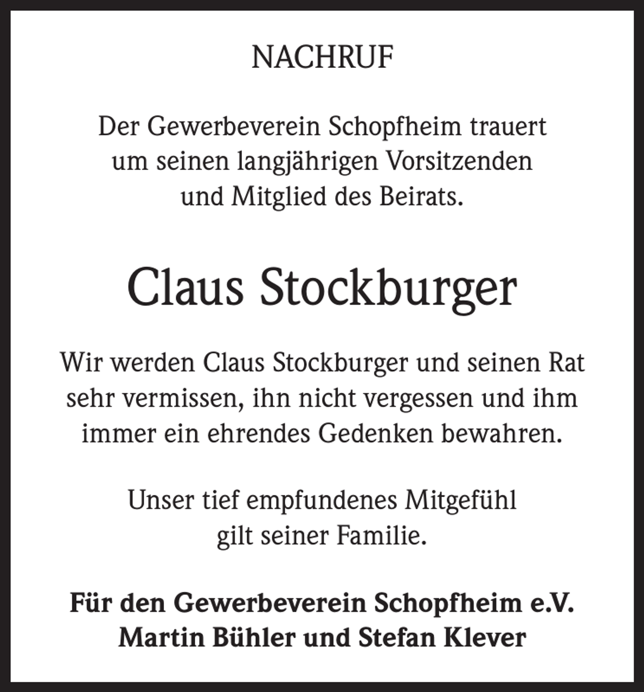 <p>NACHRUF<br />Der Gewerbeverein Schopfheim trauert<br />um seinen langjährigen Vorsitzenden<br />und Mitglied des Beirats.</p><p>Claus Stockburger<br />Wir werden Claus Stockburger und seinen Rat<br />sehr vermissen, ihn nicht vergessen und ihm<br />immer ein ehrendes Gedenken bewahren.<br />Unser tief empfundenes Mitgefühl<br />gilt seiner Familie.<br />Für den Gewerbeverein Schopfheim e.V.<br />Martin Bühler und Stefan Klever</p>