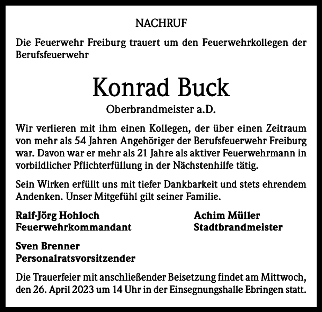 <p>NACHRUF<br />Die Feuerwehr Freiburg trauert um den Feuerwehrkollegen der<br />Berufsfeuerwehr</p><p>Konrad Buck<br />Oberbrandmeister a.D.</p><p>Wir verlieren mit ihm einen Kollegen, der über einen Zeitraum<br />von mehr als 54 Jahren Angehöriger der Berufsfeuerwehr Freiburg<br />war. Davon war er mehr als 21 Jahre als aktiver Feuerwehrmann in<br />vorbildlicher Pflichterfüllung in der Nächstenhilfe tätig.<br />Sein Wirken erfüllt uns mit tiefer Dankbarkeit und stets ehrendem<br />Andenken. Unser Mitgefühl gilt seiner Familie.<br />Ralf-Jörg Hohloch<br />Achim Müller<br />Feuerwehrkommandant Stadtbrandmeister<br />Sven Brenner<br />Personalratsvorsitzender<br />Die Trauerfeier mit anschließender Beisetzung findet am Mittwoch,<br />den 26. April 2023 um 14 Uhr in der Einsegnungshalle Ebringen statt.</p>