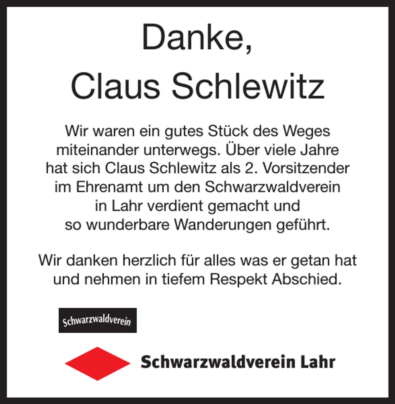 <p>Danke,<br />Claus Schlewitz<br />Wir waren ein gutes Stück des Weges<br />miteinander unterwegs. Über viele Jahre<br />hat sich Claus Schlewitz als 2. Vorsitzender<br />im Ehrenamt um den Schwarzwaldverein<br />in Lahr verdient gemacht und<br />so wunderbare Wanderungen geführt.<br />Wir danken herzlich für alles was er getan hat<br />und nehmen in tiefem Respekt Abschied.<br />Schwarzwaldverein</p><p>Schwarzwaldverein Lahr</p>