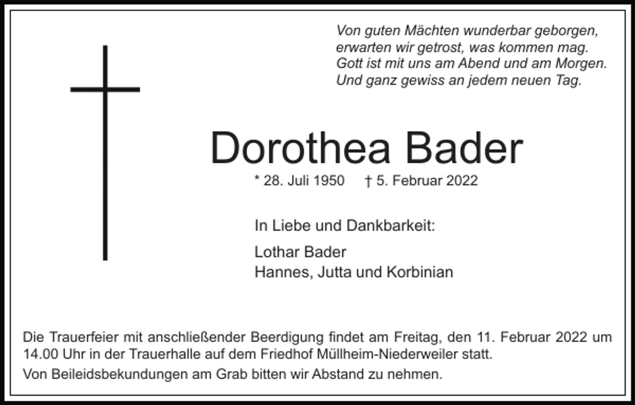<p>Von guten Mächten wunderbar geborgen,<br />erwarten wir getrost, was kommen mag.<br />Gott ist mit uns am Abend und am Morgen.<br />Und ganz gewiss an jedem neuen Tag.</p><p>Dorothea Bader<br />* 28. Juli 1950</p><p>† 5. Februar 2022</p><p>In Liebe und Dankbarkeit:<br />Lothar Bader<br />Hannes, Jutta und Korbinian</p><p>Die Trauerfeier mit anschließender Beerdigung findet am Freitag, den 11. Februar 2022 um<br />14.00 Uhr in der Trauerhalle auf dem Friedhof Müllheim-Niederweiler statt.<br />Von Beileidsbekundungen am Grab bitten wir Abstand zu nehmen.</p>