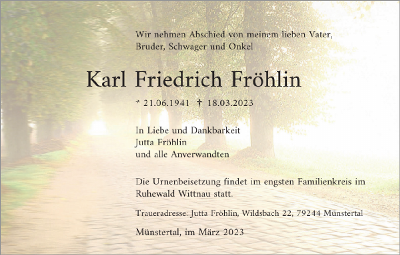 <p>Wir nehmen Abschied von meinem lieben Vater,<br />Bruder, Schwager und Onkel</p><p>Karl Friedrich Fröhlin<br />* 21.06.1941 ¤ 18.03.2023<br />In Liebe und Dankbarkeit<br />Jutta Fröhlin<br />und alle Anverwandten<br />Die Urnenbeisetzung findet im engsten Familienkreis im<br />Ruhewald Wittnau statt.<br />Traueradresse: Jutta Fröhlin, Wildsbach 22, 79244 Münstertal</p><p>Münstertal, im März 2023</p>