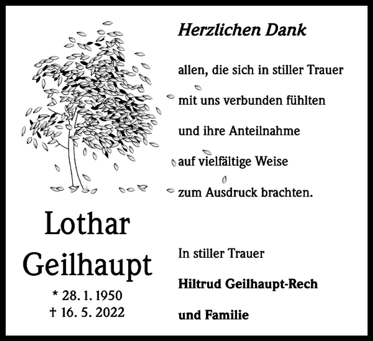<p>Herzlichen Dank<br />allen, die sich in stiller Trauer<br />mit uns verbunden fühlten<br />und ihre Anteilnahme<br />auf vielfältige Weise<br />zum Ausdruck brachten.</p><p>Lothar<br />Geilhaupt<br />* 28. 1. 1950<br />† 16. 5. 2022</p><p>In stiller Trauer<br />Hiltrud Geilhaupt-Rech<br />und Familie</p>