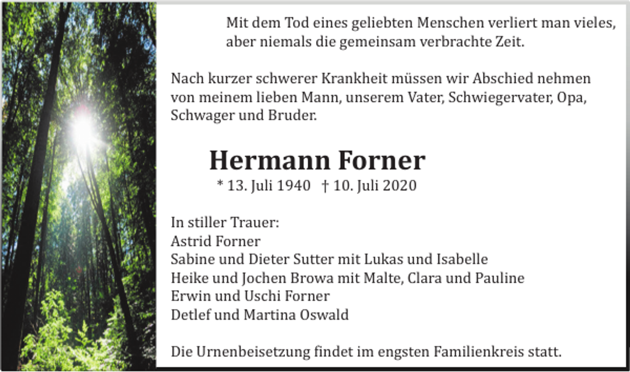 <p>Mit dem Tod eines geliebten Menschen verliert man vieles,<br />aber niemals die gemeinsam verbrachte Zeit.<br />Nach kurzer schwerer Krankheit mü ssen wir Abschied nehmen<br />von meinem lieben Mann, unserem Vater, Schwiegervater, Opa,<br />Schwager und Bruder.</p><p>Hermann Forner<br />* 13. Juli 1940 † 10. Juli 2020<br />Astrid Forner</p><p>In stiller Trauer:<br />Astrid Forner<br />Sabine und Dieter Sutter mit Lukas und Isabelle<br />Heike und Jochen Browa mit Malte, Clara und Pauline<br />Erwin und Uschi Forner<br />Detlef und Martina Oswald<br />Die Urnenbeisetzung findet im engsten Familienkreis statt.</p>
