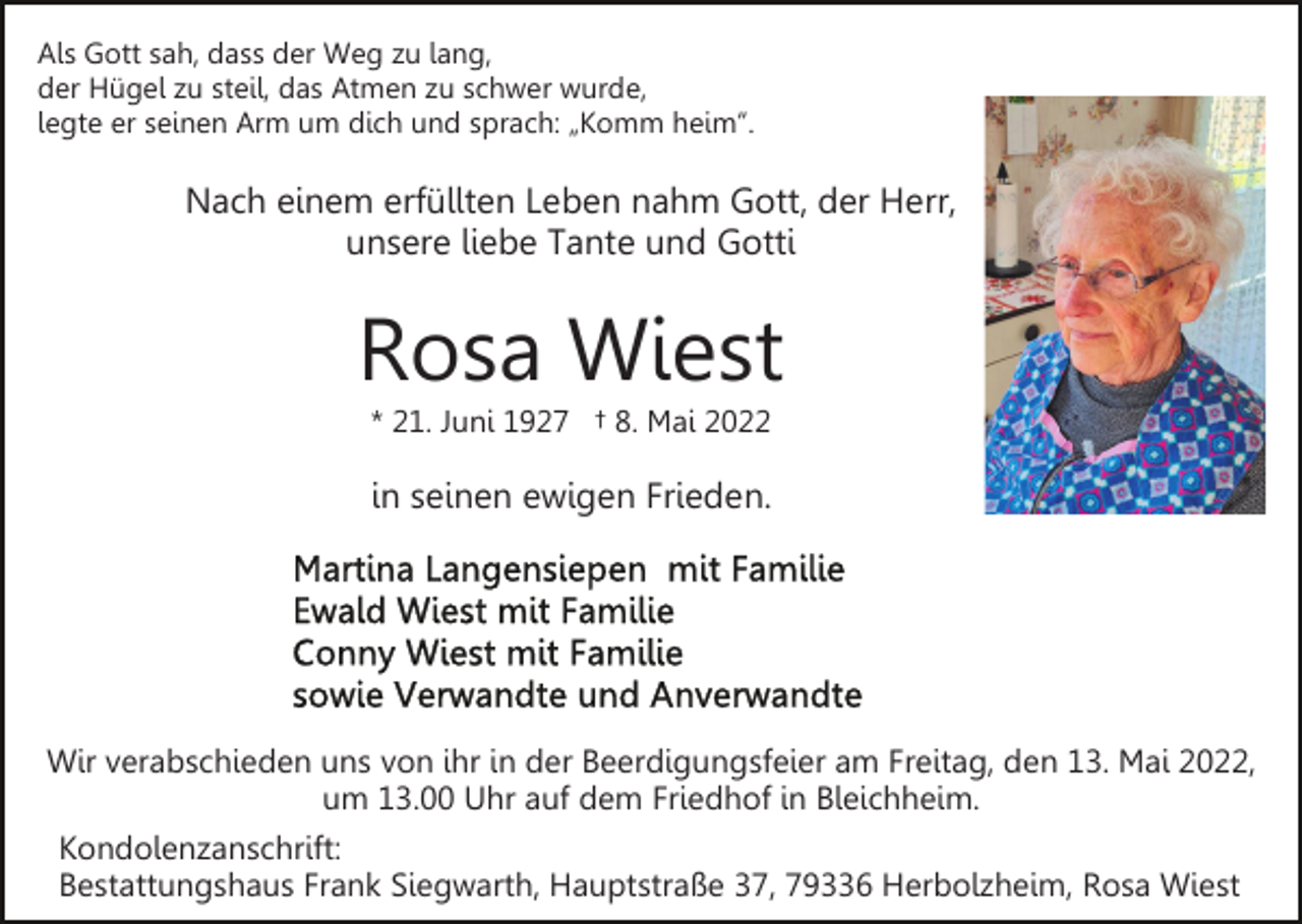 <p>Als Gott sah, dass der Weg zu lang,<br />der Hügel zu steil, das Atmen zu schwer wurde,<br />legte er seinen Arm um dich und sprach: „Komm heim“.</p><p>Nach einem erfüllten Leben nahm Gott, der Herr,<br />unsere liebe Tante und Gotti</p><p>Rosa Wiest<br />* 21. Juni 1927 † 8. Mai 2022</p><p>in seinen ewigen Frieden.</p><p>Wir verabschieden uns von ihr in der Beerdigungsfeier am Freitag, den 13. Mai 2022,<br />um 13.00 Uhr auf dem Friedhof in Bleichheim.<br />Kondolenzanschrift:<br />Bestattungshaus Frank Siegwarth, Hauptstraße 37, 79336 Herbolzheim, Rosa Wiest</p>