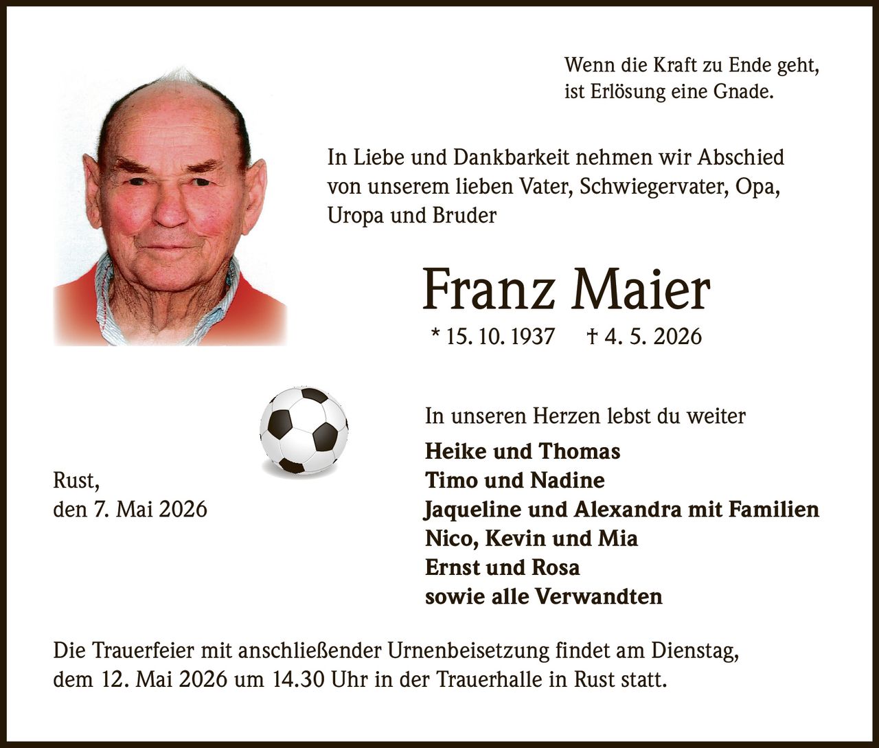 <p>Wenn die Kraft zu Ende geht, ist Erlösung eine Gnade.</p><p>In Liebe und Dankbarkeit nehmen wir Abschied von unserem lieben Vater, Schwiegervater, Opa, Uropa und Bruder</p><p><strong>Franz Maier</strong><br>* 15. 10. 1937 † 4. 5. 2026</p><p>In unseren Herzen lebst du weiter<br>Heike und Thomas<br>Timo und Nadine<br>Jaqueline und Alexandra mit Familien<br>Nico, Kevin und Mia<br>Ernst und Rosa<br>sowie alle Verwandten</p><p>Rust, den 7. Mai 2026</p><p>Die Trauerfeier mit anschließender Urnenbeisetzung findet am Dienstag, dem 12. Mai 2026 um 14.30 Uhr in der Trauerhalle in Rust statt.</p>