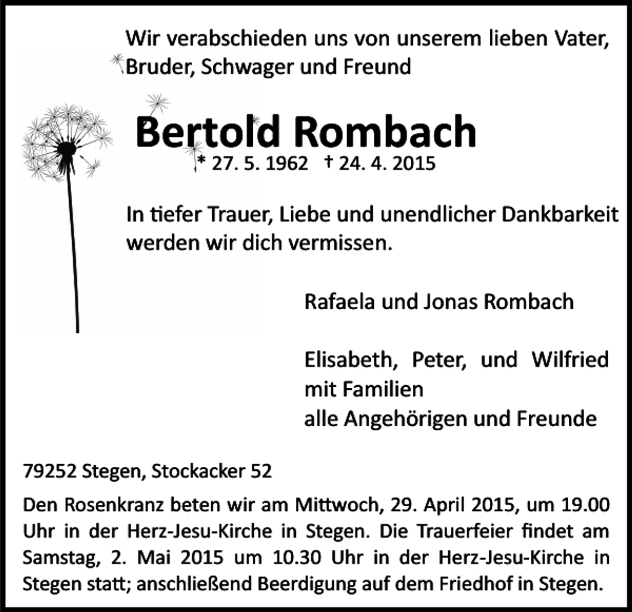 <p>Wir verabschieden uns von unserem lieben Vater,<br />Bruder, Schwager und Freund</p><p>Bertold<br />Rombach<br />* 27. 5. 1962 † 24. 4. 2015<br />In �efer Trauer, Liebe und unendlicher Dankbarkeit<br />werden wir dich vermissen.<br />Rafaela und Jonas Rombach<br />Elisabeth, Peter, und Wilfried<br />mit Familien<br />alle Angehörigen und Freunde<br />79252 Stegen, Stockacker 52<br />Den Rosenkranz beten wir am Mi�woch, 29. April 2015, um 19.00<br />Uhr in der Herz­Jesu­Kirche in Stegen. Die Trauerfeier ﬁndet am<br />Samstag, 2. Mai 2015 um 10.30 Uhr in der Herz­Jesu­Kirche in<br />Stegen sta�; anschließend Beerdigung auf dem Friedhof in Stegen.</p>