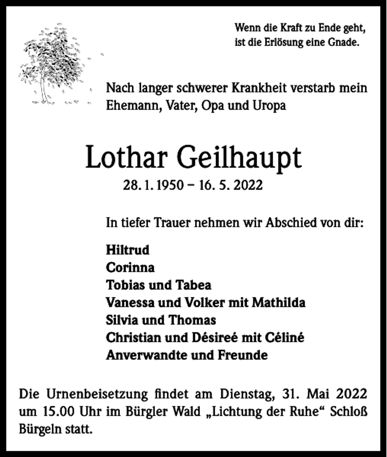 <p>Wenn die Kraft zu Ende geht,<br />ist die Erlösung eine Gnade.</p><p>Nach langer schwerer Krankheit verstarb mein<br />Ehemann, Vater, Opa und Uropa</p><p>Lothar Geilhaupt<br />28. 1. 1950 – 16. 5. 2022<br />In tiefer Trauer nehmen wir Abschied von dir:<br />Hiltrud<br />Corinna<br />Tobias und Tabea<br />Vanessa und Volker mit Mathilda<br />Silvia und Thomas<br />Christian und Désireé mit Céliné<br />Anverwandte und Freunde<br />Die Urnenbeisetzung findet am Dienstag, 31. Mai 2022<br />um 15.00 Uhr im Bürgler Wald „Lichtung der Ruhe“ Schloß<br />Bürgeln statt.</p>