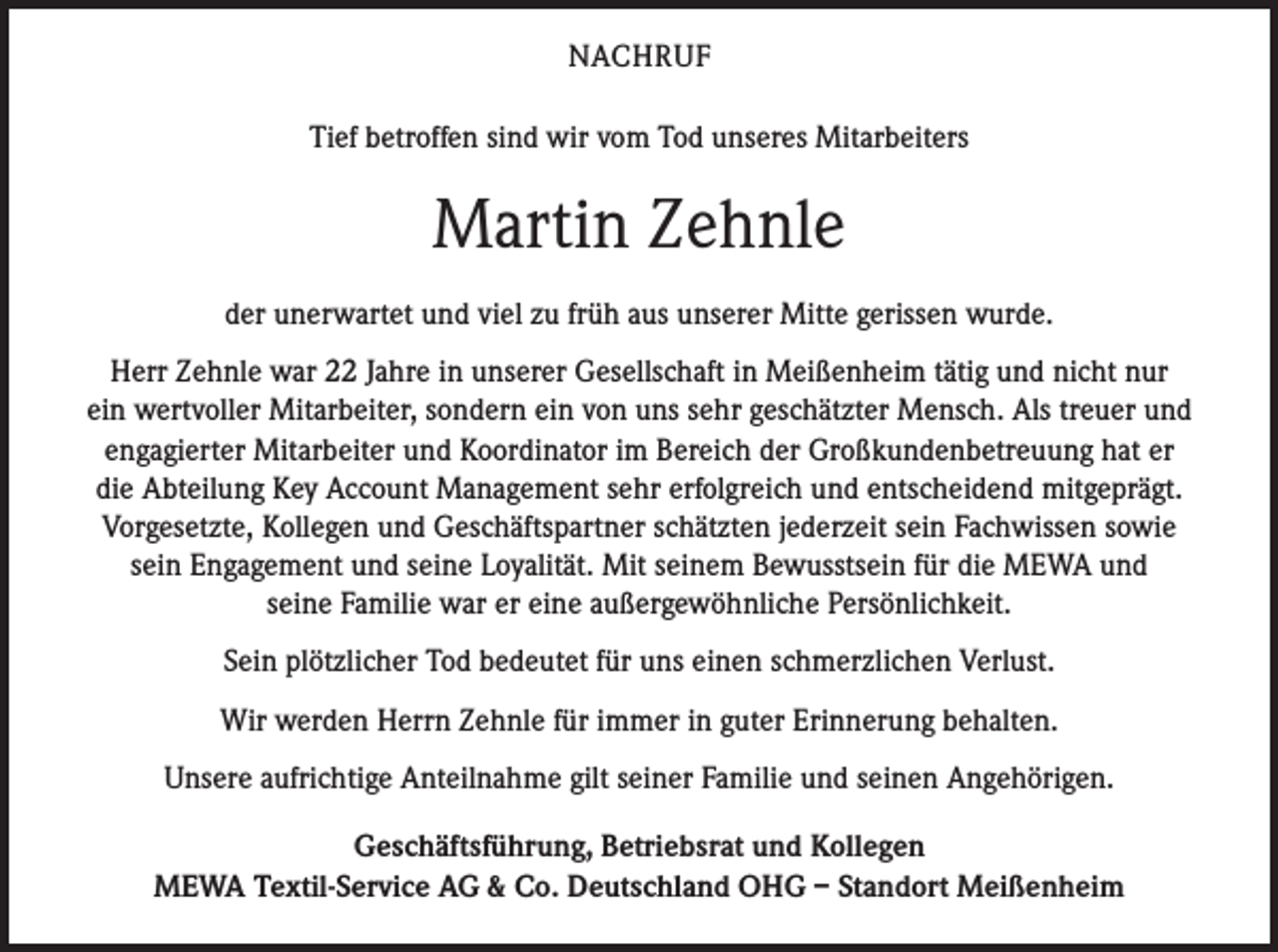 <p>NACHRUF<br />Tief betroffen sind wir vom Tod unseres Mitarbeiters</p><p>Martin Zehnle<br />der unerwartet und viel zu früh aus unserer Mitte gerissen wurde.<br />Herr Zehnle war 22 Jahre in unserer Gesellschaft in Meißenheim tätig und nicht nur<br />ein wertvoller Mitarbeiter, sondern ein von uns sehr geschätzter Mensch. Als treuer und<br />engagierter Mitarbeiter und Koordinator im Bereich der Großkundenbetreuung hat er<br />die Abteilung Key Account Management sehr erfolgreich und entscheidend mitgeprägt.<br />Vorgesetzte, Kollegen und Geschäftspartner schätzten jederzeit sein Fachwissen sowie<br />sein Engagement und seine Loyalität. Mit seinem Bewusstsein für die MEWA und<br />seine Familie war er eine außergewöhnliche Persönlichkeit.<br />Sein plötzlicher Tod bedeutet für uns einen schmerzlichen Verlust.<br />Wir werden Herrn Zehnle für immer in guter Erinnerung behalten.<br />Unsere aufrichtige Anteilnahme gilt seiner Familie und seinen Angehörigen.<br />Geschäftsführung, Betriebsrat und Kollegen<br />MEWA Textil-Service AG &amp; Co. Deutschland OHG – Standort Meißenheim</p>