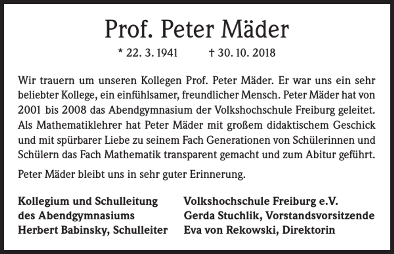 <p>Prof. Peter Mäder<br />* 22. 3. 1941</p><p>† 30. 10. 2018</p><p>Wir trauern um unseren Kollegen Prof. Peter Mäder. Er war uns ein sehr<br />beliebter Kollege, ein einfühlsamer, freundlicher Mensch. Peter Mäder hat von<br />2001 bis 2008 das Abendgymnasium der Volkshochschule Freiburg geleitet.<br />Als Mathematiklehrer hat Peter Mäder mit großem didaktischem Geschick<br />und mit spürbarer Liebe zu seinem Fach Generationen von Schülerinnen und<br />Schülern das Fach Mathematik transparent gemacht und zum Abitur geführt.<br />Peter Mäder bleibt uns in sehr guter Erinnerung.<br />Kollegium und Schulleitung<br />des Abendgymnasiums<br />Herbert Babinsky, Schulleiter</p><p>Volkshochschule Freiburg e.V.<br />Gerda Stuchlik, Vorstandsvorsitzende<br />Eva von Rekowski, Direktorin</p>