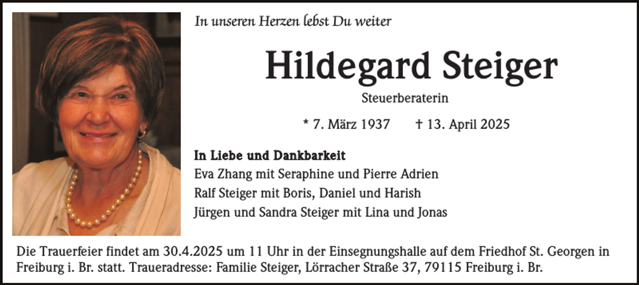 <p>In unseren Herzen lebst Du weiter</p><p>Hildegard Steiger<br />Steuerberaterin<br />* 7. März 1937</p><p>† 13. April 2025</p><p>In Liebe und Dankbarkeit<br />Eva Zhang mit Seraphine und Pierre Adrien<br />Ralf Steiger mit Boris, Daniel und Harish<br />Jürgen und Sandra Steiger mit Lina und Jonas</p><p>Die Trauerfeier findet am 30.4.2025 um 11 Uhr in der Einsegnungshalle auf dem Friedhof St. Georgen in<br />Freiburg i. Br. statt. Traueradresse: Familie Steiger, Lörracher Straße 37, 79115 Freiburg i. Br.</p>