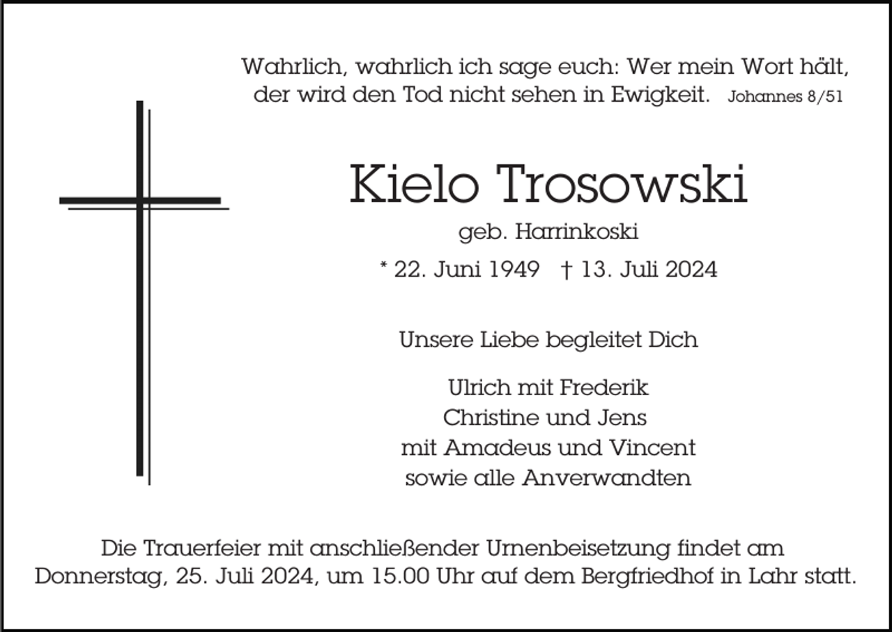 <p>Wahrlich, wahrlich ich sage euch: Wer mein Wort hält,<br />der wird den Tod nicht sehen in Ewigkeit. Johannes 8/51</p><p>Kielo Trosowski<br />geb. Harrinkoski<br />* 22. Juni 1949 † 13. Juli 2024<br />Unsere Liebe begleitet Dich<br />Ulrich mit Frederik<br />Christine und Jens<br />mit Amadeus und Vincent<br />sowie alle Anverwandten<br />Die Trauerfeier mit anschließender Urnenbeisetzung findet am<br />Donnerstag, 25. Juli 2024, um 15.00 Uhr auf dem Bergfriedhof in Lahr statt.</p>