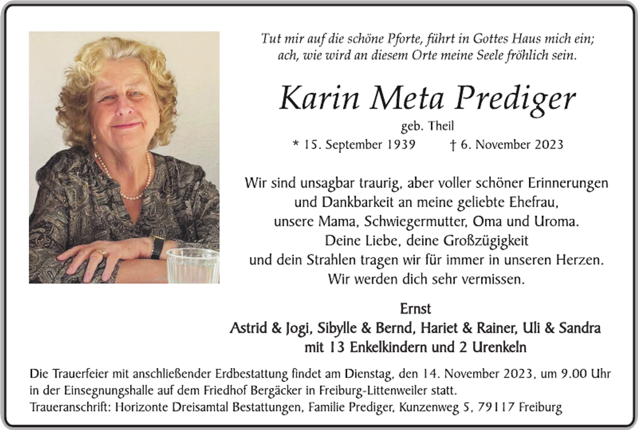 <p>Tut mir auf die schöne Pforte, führt in Gottes Haus mich ein;<br />ach, wie wird an diesem Orte meine Seele fröhlich sein.</p><p>
Karin Meta Prediger<br />geb. Theil<br />* 15. September 1939 † 6. November 2023</p><p>
Wir sind unsagbar traurig, aber voller schöner Erinnerungen<br />und Dankbarkeit an meine geliebte Ehefrau,<br />unsere Mama, Schwiegermutter, Oma und Uroma.<br />Deine Liebe, deine Großzügigkeit<br />und dein Strahlen tragen wir für immer in unseren Herzen.<br />Wir werden dich sehr vermissen.</p><p>
Ernst<br />Astrid &amp; Jogi, Sibylle &amp; Bernd, Hariet &amp; Rainer, Uli &amp; Sandra<br />mit 13 Enkelkindern und 2 Urenkeln</p><p>
Die Trauerfeier mit anschließender Erdbestattung findet am Dienstag, den 14. November 2023, um 9.00 Uhr<br />in der Einsegnungshalle auf dem Friedhof Bergäcker in Freiburg-Littenweiler statt.<br />Traueranschrift: Horizonte Dreisamtal Bestattungen, Familie Prediger, Kunzenweg 5, 79117 Freiburg</p>