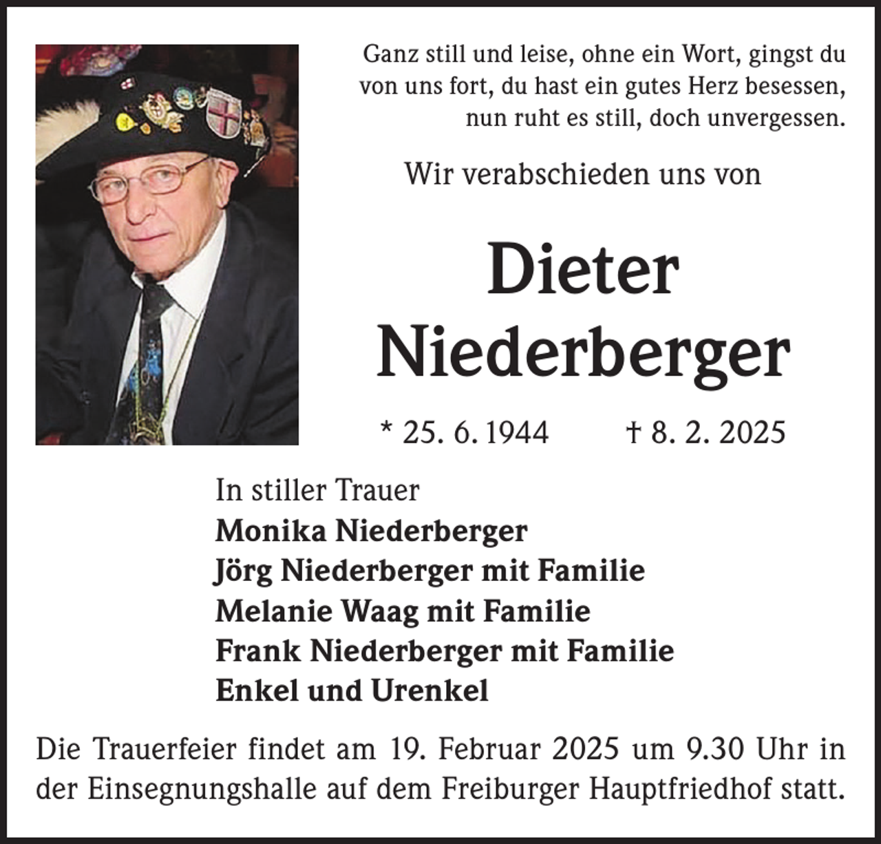 <p>Ganz still und leise, ohne ein Wort, gingst du<br />von uns fort, du hast ein gutes Herz besessen,<br />nun ruht es still, doch unvergessen.</p><p>Wir verabschieden uns von</p><p>Dieter<br />Niederberger<br />* 25. 6. 1944</p><p>† 8. 2. 2025</p><p>In stiller Trauer<br />Monika Niederberger<br />Jörg Niederberger mit Familie<br />Melanie Waag mit Familie<br />Frank Niederberger mit Familie<br />Enkel und Urenkel<br />Die Trauerfeier findet am 19. Februar 2025 um 9.30 Uhr in<br />der Einsegnungshalle auf dem Freiburger Hauptfriedhof statt.</p>