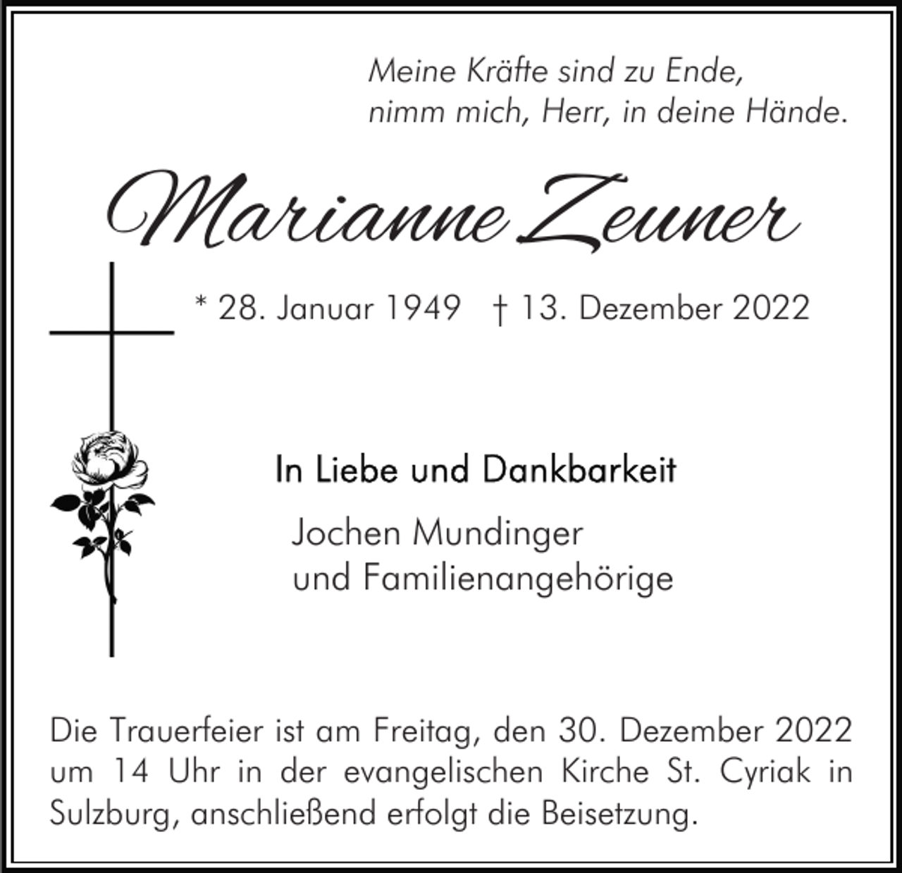 <p>Meine Kräfte sind zu Ende,<br />nimm mich, Herr, in deine Hände.</p><p>Marianne Zeuner<br />* 28. Januar 1949 † 13. Dezember 2022</p><p>Jochen Mundinger<br />und Familienangehörige</p><p>Die Trauerfeier ist am Freitag, den 30. Dezember 2022<br />um 14 Uhr in der evangelischen Kirche St. Cyriak in<br />Sulzburg, anschließend erfolgt die Beisetzung.</p>