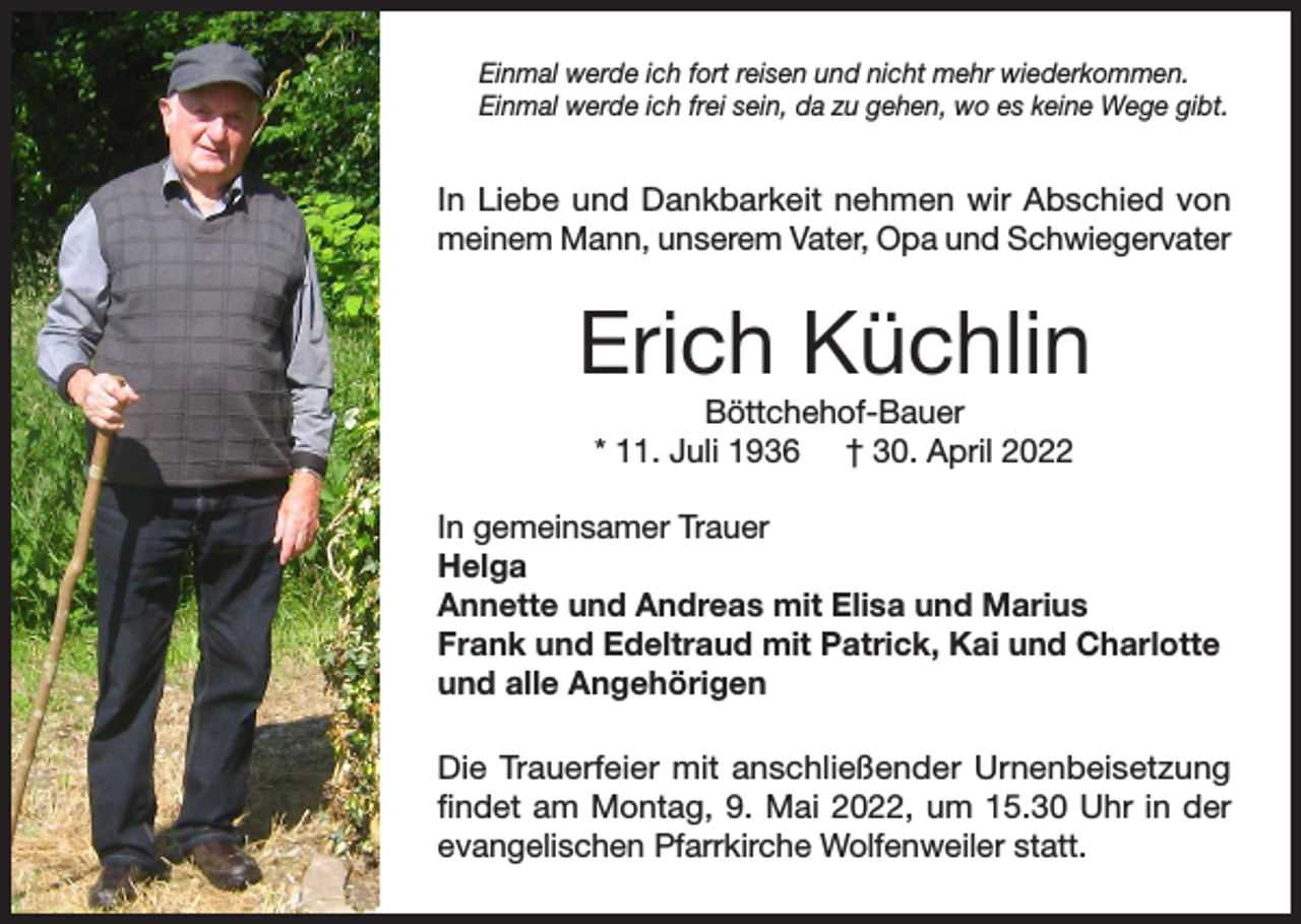 <p>Einmal werde ich fort reisen und nicht mehr wiederkommen.<br />Einmal werde ich frei sein, da zu gehen, wo es keine Wege gibt.</p><p>In Liebe und Dankbarkeit nehmen wir Abschied von<br />meinem Mann, unserem Vater, Opa und Schwiegervater</p><p>Erich Küchlin<br />Böttchehof-Bauer<br />* 11. Juli 1936 † 30. April 2022</p><p>In gemeinsamer Trauer<br />Helga<br />Annette und Andreas mit Elisa und Marius<br />Frank und Edeltraud mit Patrick, Kai und Charlotte<br />und alle Angehörigen<br />Die Trauerfeier mit anschließender Urnenbeisetzung<br />findet am Montag, 9. Mai 2022, um 15.30 Uhr in der<br />evangelischen Pfarrkirche Wolfenweiler statt.</p>