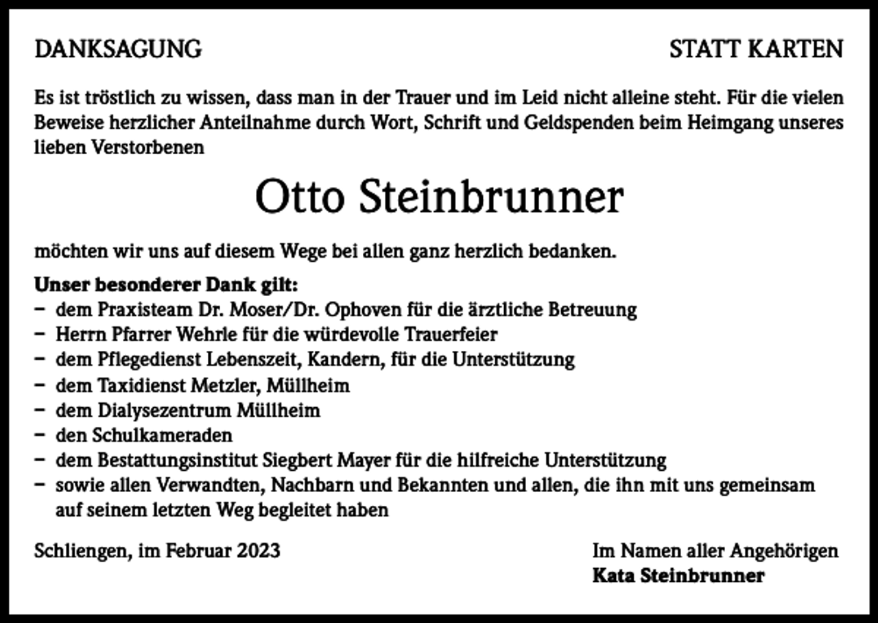 <p>DANKSAGUNG</p><p>STATT KARTEN</p><p>Es ist tröstlich zu wissen, dass man in der Trauer und im Leid nicht alleine steht. Für die vielen<br />Beweise herzlicher Anteilnahme durch Wort, Schrift und Geldspenden beim Heimgang unseres<br />lieben Verstorbenen</p><p>Otto Steinbrunner<br />möchten wir uns auf diesem Wege bei allen ganz herzlich bedanken.<br />Unser besonderer Dank gilt:<br />– dem Praxisteam Dr. Moser/Dr. Ophoven für die ärztliche Betreuung<br />– Herrn Pfarrer Wehrle für die würdevolle Trauerfeier<br />– dem Pflegedienst Lebenszeit, Kandern, für die Unterstützung<br />– dem Taxidienst Metzler, Müllheim<br />– dem Dialysezentrum Müllheim<br />– den Schulkameraden<br />– dem Bestattungsinstitut Siegbert Mayer für die hilfreiche Unterstützung<br />– sowie allen Verwandten, Nachbarn und Bekannten und allen, die ihn mit uns gemeinsam<br />auf seinem letzten Weg begleitet haben<br />Schliengen, im Februar 2023 Im Namen aller Angehörigen<br />Kata Steinbrunner</p>