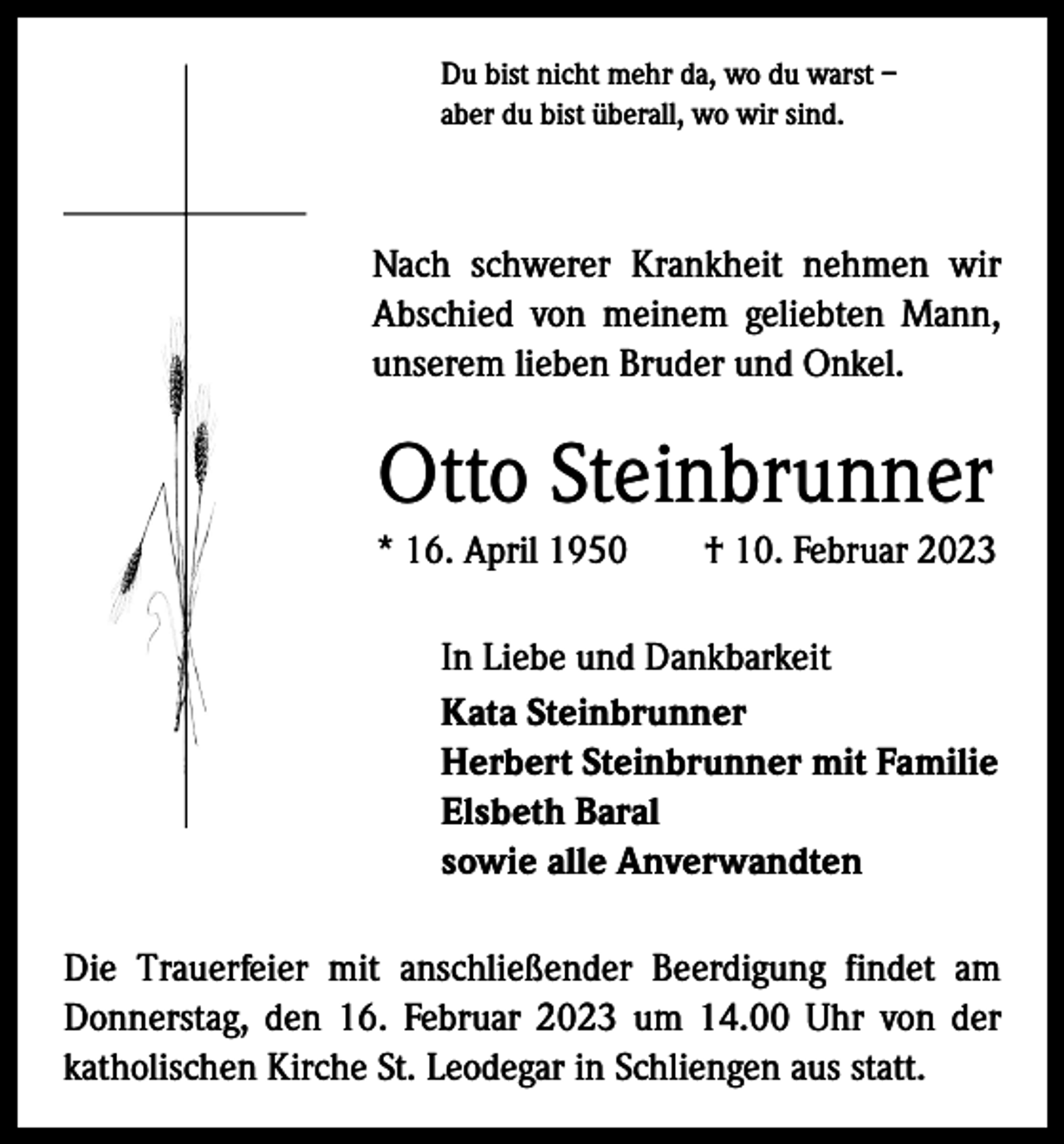 <p>Du bist nicht mehr da, wo du warst –<br />aber du bist überall, wo wir sind.</p><p>Nach schwerer Krankheit nehmen wir<br />­A bschied von meinem geliebten Mann,<br />unserem lieben Bruder und Onkel.</p><p>Otto Steinbrunner<br />* 16. April 1950 † 10. Februar 2023<br />In Liebe und Dankbarkeit<br />Kata Steinbrunner<br />Herbert Steinbrunner mit Familie<br />Elsbeth Baral<br />sowie alle Anverwandten<br />Die Trauerfeier mit anschließender Beerdigung findet am<br />Donnerstag, den 16. Februar 2023 um 14.00 Uhr von der<br />­katholischen K<br />­ irche St. Leodegar in Schliengen aus statt.</p>