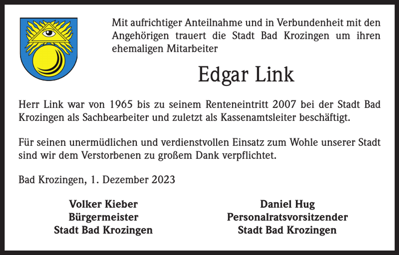<p>Mit aufrichtiger Anteilnahme und in Verbundenheit mit den<br />Angehörigen trauert die Stadt Bad Krozingen um ihren<br />ehemaligen Mitarbeiter</p><p>Edgar Link<br />Herr Link war von 1965 bis zu seinem Renteneintritt 2007 bei der Stadt Bad<br />Krozingen als Sachbearbeiter und zuletzt als Kassenamtsleiter beschäftigt.<br />Für seinen unermüdlichen und verdienstvollen Einsatz zum Wohle unserer Stadt<br />sind wir dem Verstorbenen zu großem Dank verpflichtet.<br />Bad Krozingen, 1. Dezember 2023</p><p>Volker Kieber<br />Bürgermeister</p><p>Stadt Bad Krozingen</p><p>Daniel Hug<br />Personalratsvorsitzender<br />Stadt Bad Krozingen</p>
