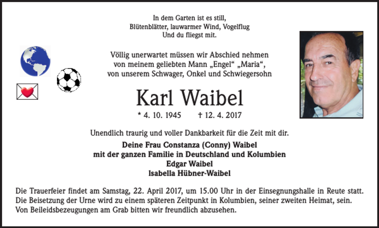 <p>In dem Garten ist es still,<br />Blütenblätter, lauwarmer Wind, Vogelflug<br />Und du fliegst mit.</p><p>Völlig unerwartet müssen wir Abschied nehmen<br />von meinem geliebten Mann „Engel“ „Maria“,<br />von unserem Schwager, Onkel und Schwiegersohn</p><p></p><p>Karl Waibel<br />* 4. 10. 1945 † 12. 4. 2017</p><p>Unendlich traurig und voller Dankbarkeit für die Zeit mit dir.<br />Deine Frau Constanza (Conny) Waibel<br />mit der ganzen Familie in Deutschland und Kolumbien<br />Edgar Waibel<br />lsabella Hübner-Waibel<br />Die Trauerfeier findet am Samstag, 22. April 2017, um 15.00 Uhr in der Einsegnungshalle in Reute statt.<br />Die Beisetzung der Urne wird zu einem späteren Zeitpunkt in Kolumbien, seiner zweiten Heimat, sein.<br />Von Beileidsbezeugungen am Grab bitten wir freundlich abzusehen.</p>