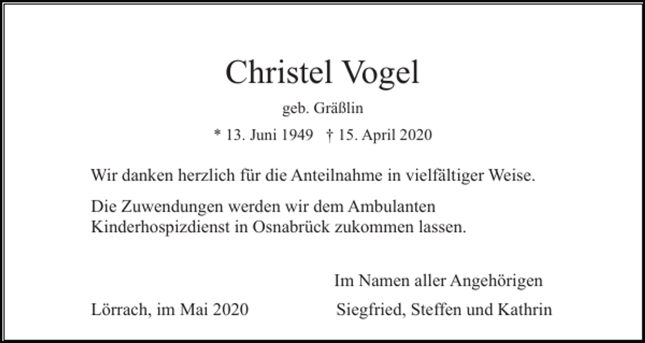 <p>Christel Vogel<br />geb. Gräßlin<br />* 13. Juni 1949 † 15. April 2020</p><p>Wir danken herzlich für die Anteilnahme in vielfältiger Weise.<br />Die Zuwendungen werden wir dem Ambulanten<br />Kinderhospizdienst in Osnabrück zukommen lassen.<br />Im Namen aller Angehörigen<br />Lörrach, im Mai 2020</p><p>Siegfried, Steffen und Kathrin</p>