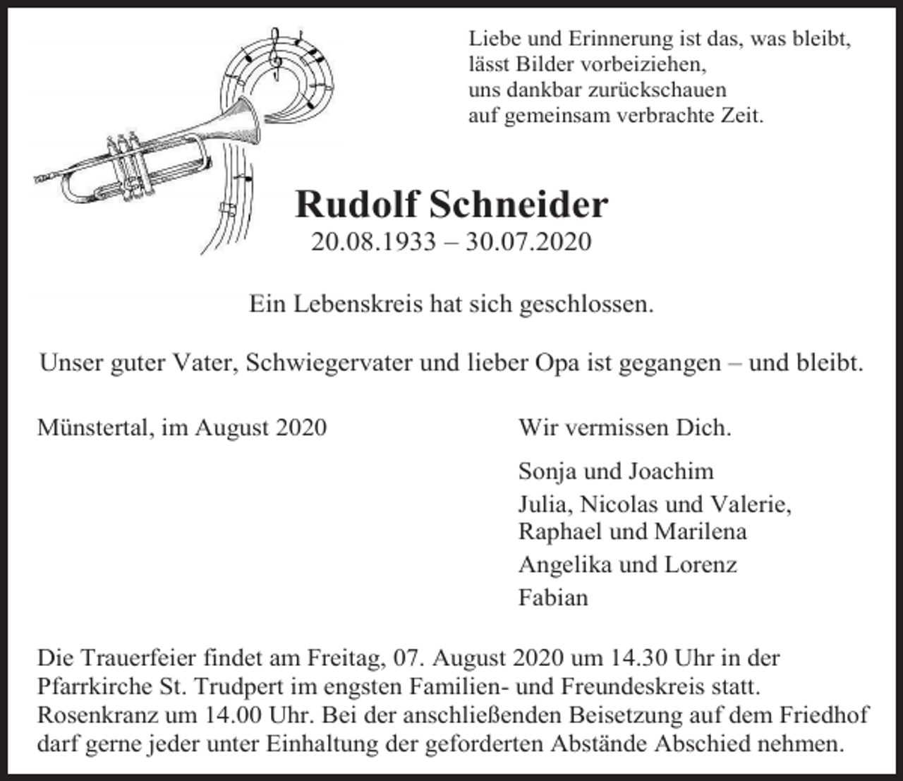 <p>Liebe und Erinnerung ist das, was bleibt,<br />lässt Bilder vorbeiziehen,<br />uns dankbar zurückschauen<br />auf gemeinsam verbrachte Zeit.</p><p>Rudolf Schneider<br />20.08.1933 – 30.07.2020<br />Ein Lebenskreis hat sich geschlossen.<br />Unser guter Vater, Schwiegervater und lieber Opa ist gegangen – und bleibt.<br />Münstertal, im August 2020</p><p>Wir vermissen Dich.<br />Sonja und Joachim<br />Julia, Nicolas und Valerie,<br />Raphael und Marilena<br />Angelika und Lorenz<br />Fabian</p><p>Die Trauerfeier findet am Freitag, 07. August 2020 um 14.30 Uhr in der<br />Pfarrkirche St. Trudpert im engsten Familien- und Freundeskreis statt.<br />Rosenkranz um 14.00 Uhr. Bei der anschließenden Beisetzung auf dem Friedhof<br />darf gerne jeder unter Einhaltung der geforderten Abstände Abschied nehmen.</p>