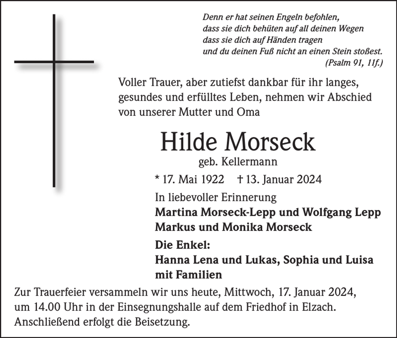 <p>Denn er hat seinen Engeln befohlen,<br />dass sie dich behüten auf all deinen Wegen<br />dass sie dich auf Händen tragen<br />und du deinen Fuß nicht an einen Stein stoßest.</p><p>(Psalm 91, 11f.)</p><p>Voller Trauer, aber zutiefst dankbar für ihr langes,<br />gesundes und erfülltes Leben, nehmen wir Abschied<br />von unserer Mutter und Oma</p><p>Hilde Morseck</p><p>geb. Kellermann<br />* 17. Mai 1922 † 13. Januar 2024<br />In liebevoller Erinnerung<br />Martina Morseck-Lepp und Wolfgang Lepp<br />Markus und Monika Morseck<br />Die Enkel:<br />Hanna Lena und Lukas, Sophia und Luisa<br />mit Familien<br />Zur Trauerfeier versammeln wir uns heute, Mittwoch, 17. Januar 2024,<br />um 14.00 Uhr in der Einsegnungshalle auf dem Friedhof in Elzach.<br />Anschließend erfolgt die Beisetzung.</p>