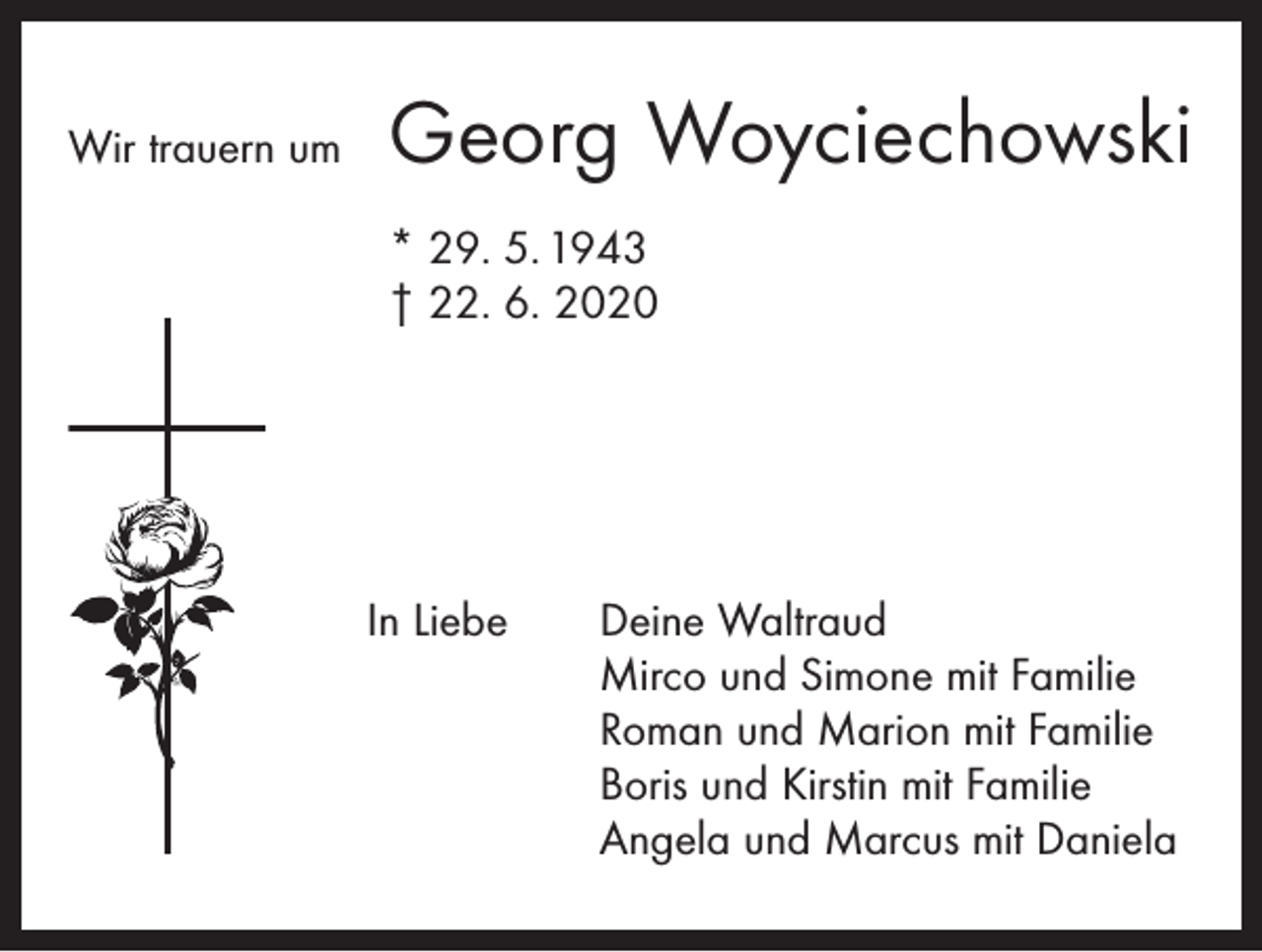 <p>Wir trauern um</p><p>Georg Woyciechowski</p><p>* 29. 5. 1943<br />† 22. 6. 2020</p><p>In Liebe</p><p>Deine Waltraud<br />Mirco und Simone mit Familie<br />Roman und Marion mit Familie<br />Boris und Kirstin mit Familie<br />Angela und Marcus mit Daniela</p>