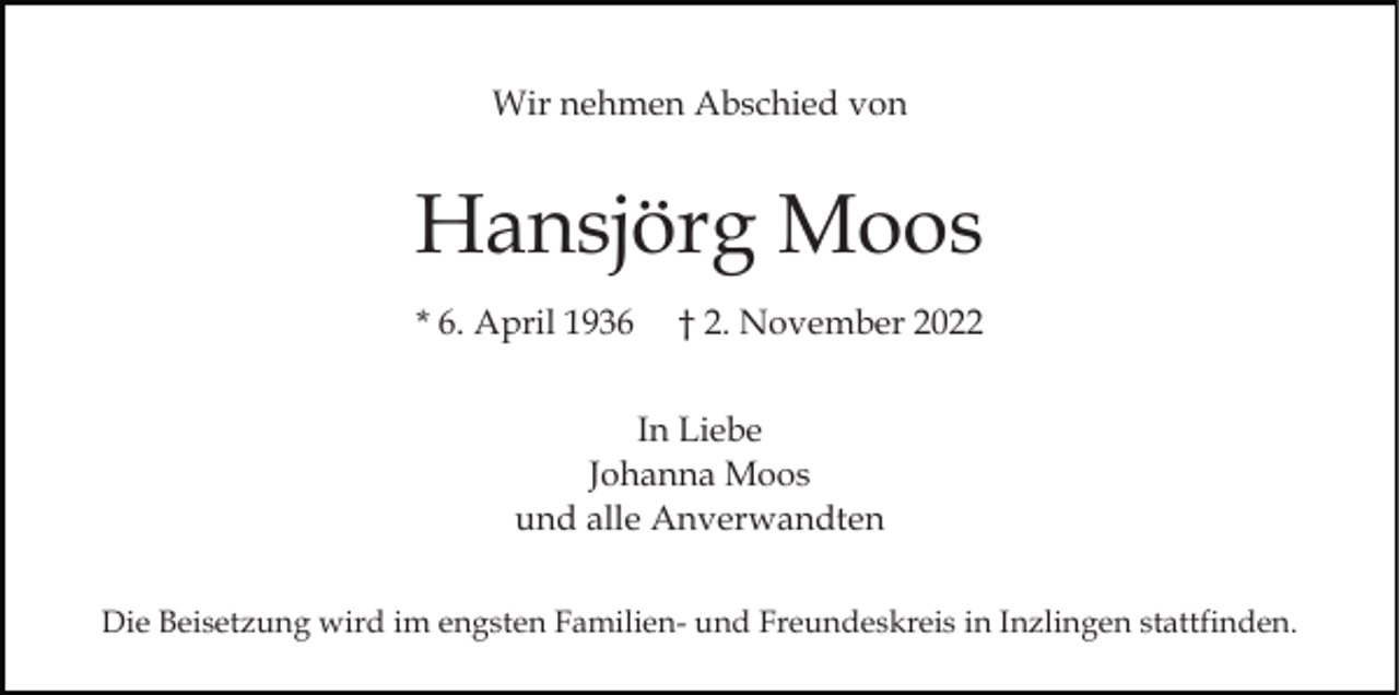 <p>Wir nehmen Abschied von</p><p>Hansjörg Moos<br />* 6. April 1936</p><p>† 2. November 2022</p><p>In Liebe<br />Johanna Moos<br />und alle Anverwandten<br />Die Beisetzung wird im engsten Familien- und Freundeskreis in Inzlingen stattfinden.</p>