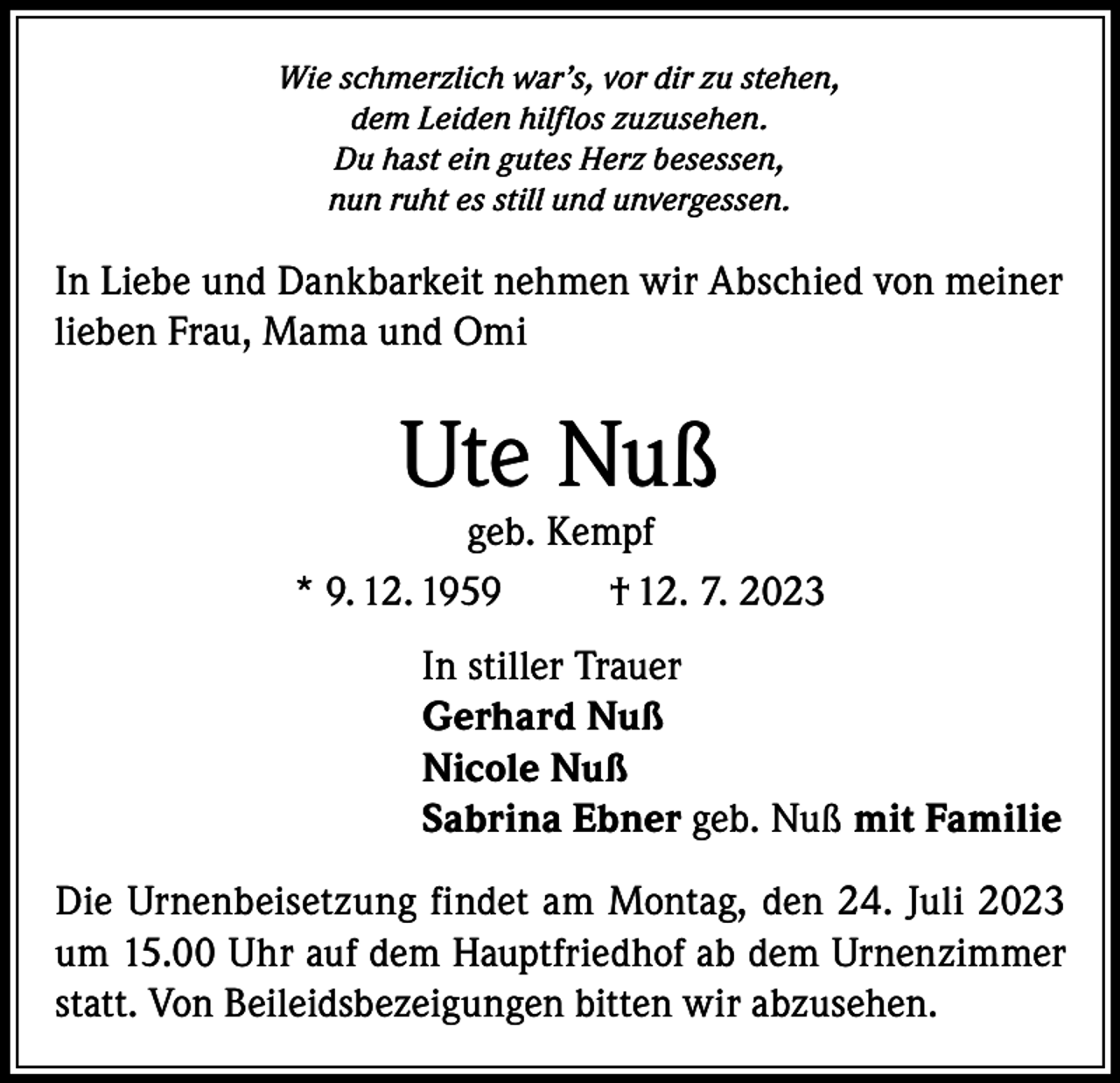 <p>Wie schmerzlich war’s, vor dir zu stehen,<br />dem Leiden hilflos zuzusehen.<br />Du hast ein gutes Herz besessen,<br />nun ruht es still und unvergessen.</p><p>In Liebe und Dankbarkeit nehmen wir Abschied von meiner<br />lieben Frau, Mama und Omi</p><p>Ute Nuß</p><p>geb. Kempf<br />* 9. 12. 1959<br />† 12. 7. 2023<br />In stiller Trauer<br />Gerhard Nuß<br />Nicole Nuß<br />Sabrina Ebner geb. Nuß mit Familie<br />Die Urnenbeisetzung findet am Montag, den 24. Juli 2023<br />um 15.00 Uhr auf dem Hauptfriedhof ab dem Urnenzimmer<br />statt. Von Beileidsbezeigungen bitten wir abzusehen.</p>