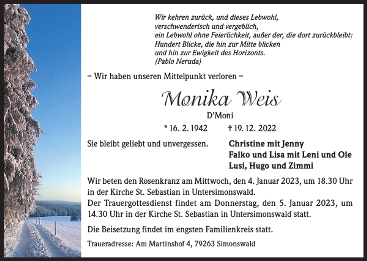 <p>Wir kehren zurück, und dieses Lebwohl,<br />verschwenderisch und vergeblich,<br />ein Lebwohl ohne Feierlichkeit, außer der, die dort zurückbleibt:<br />Hundert Blicke, die hin zur Mitte blicken<br />und hin zur Ewigkeit des Horizonts.<br />(Pablo Neruda)</p><p>– Wir haben unseren Mittelpunkt verloren –</p><p>Monika Weis<br />D’Moni<br />* 16. 2. 1942<br />† 19. 12. 2022</p><p>Sie bleibt geliebt und unvergessen. Christine mit Jenny<br />Falko und Lisa mit Leni und Ole<br />Lusi, Hugo und Zimmi<br />Wir beten den Rosenkranz am Mittwoch, den 4. Januar 2023, um 18.30 Uhr<br />in der Kirche St. Sebastian in Untersimonswald.<br />Der Trauergottesdienst findet am Donnerstag, den 5. Januar 2023, um<br />14.30 Uhr in der Kirche St. Sebastian in Untersimonswald statt.<br />Die Beisetzung findet im engsten Familienkreis statt.<br />Traueradresse: Am Martinshof 4, 79263 Simonswald</p>