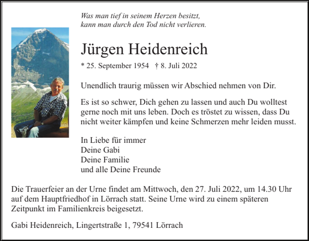 <p>Was man tief in seinem Herzen besitzt,<br />kann man durch den Tod nicht verlieren.</p><p>Jürgen Heidenreich<br />* 25. September 1954 † 8. Juli 2022</p><p>Unendlich traurig müssen wir Abschied nehmen von Dir.<br />Es ist so schwer, Dich gehen zu lassen und auch Du wolltest<br />gerne noch mit uns leben. Doch es tröstet zu wissen, dass Du<br />nicht weiter kämpfen und keine Schmerzen mehr leiden musst.<br />In Liebe für immer<br />Deine Gabi<br />Deine Familie<br />und alle Deine Freunde<br />Die Trauerfeier an der Urne findet am Mittwoch, den 27. Juli 2022, um 14.30 Uhr<br />auf dem Hauptfriedhof in Lörrach statt. Seine Urne wird zu einem späteren<br />Zeitpunkt im Familienkreis beigesetzt.<br />Gabi Heidenreich, Lingertstraße 1, 79541 Lörrach</p>