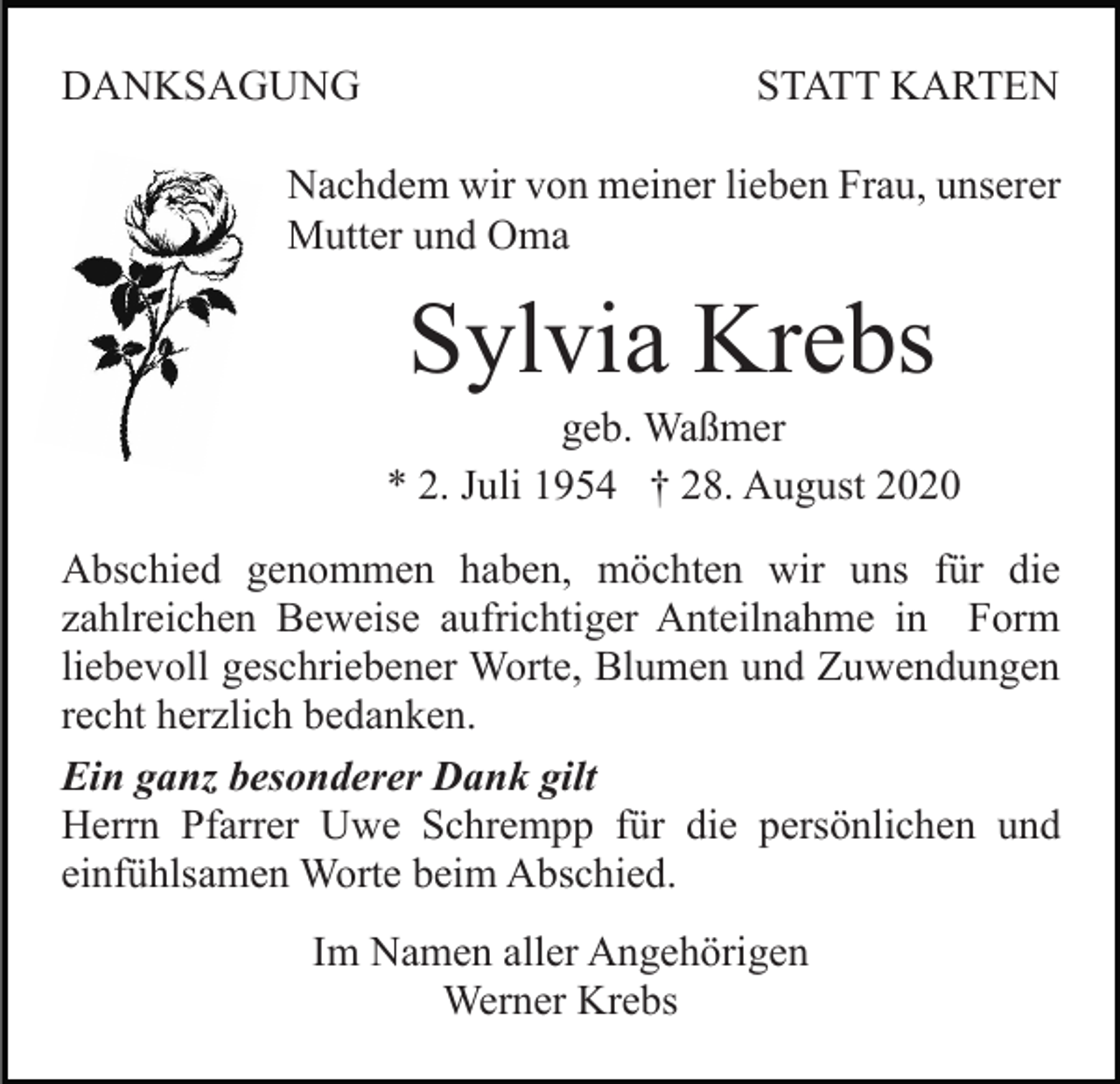<p>DANKSAGUNG</p><p>STATT KARTEN</p><p>Nachdem wir von meiner lieben Frau, unserer<br />Mutter und Oma</p><p>Sylvia Krebs<br />geb. Waßmer<br />* 2. Juli 1954 † 28. August 2020<br />Abschied genommen haben, möchten wir uns für die<br />zahlreichen Beweise aufrichtiger Anteilnahme in Form<br />liebevoll geschriebener Worte, Blumen und Zuwendungen<br />recht herzlich bedanken.<br />Ein ganz besonderer Dank gilt<br />Herrn Pfarrer Uwe Schrempp für die persönlichen und<br />einfühlsamen Worte beim Abschied.<br />Im Namen aller Angehörigen<br />Werner Krebs</p>