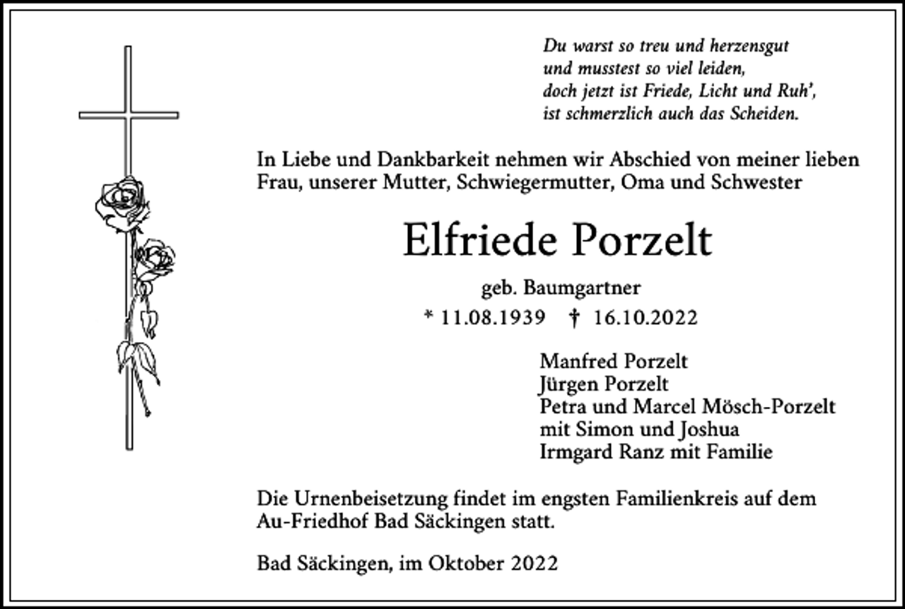 <p>Du warst so treu und herzensgut<br />und musstest so viel leiden,<br />doch jetzt ist Friede, Licht und Ruh’,<br />ist schmerzlich auch das Scheiden.</p><p>In Liebe und Dankbarkeit nehmen wir Abschied von meiner lieben<br />Frau, unserer Mutter, Schwiegermutter, Oma und Schwester</p><p>Elfriede Porzelt<br />geb. Baumgartner<br />* 11.08.1939 ¤ 16.10.2022<br />Manfred Porzelt<br />Jürgen Porzelt<br />Petra und Marcel Mösch-Porzelt<br />mit Simon und Joshua<br />Irmgard Ranz mit Familie<br />Die Urnenbeisetzung findet im engsten Familienkreis auf dem<br />Au-Friedhof Bad Säckingen statt.<br />Bad Säckingen, im Oktober 2022</p>