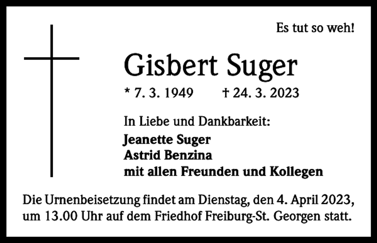 <p>Es tut so weh!</p><p>Gisbert Suger<br />* 7. 3. 1949 † 24. 3. 2023<br />In Liebe und Dankbarkeit:<br />Jeanette Suger<br />Astrid Benzina<br />mit allen Freunden und Kollegen<br />Die Urnenbeisetzung findet am Dienstag, den 4. April 2023,<br />um 13.00 Uhr auf dem Friedhof Freiburg-St. Georgen statt.</p>