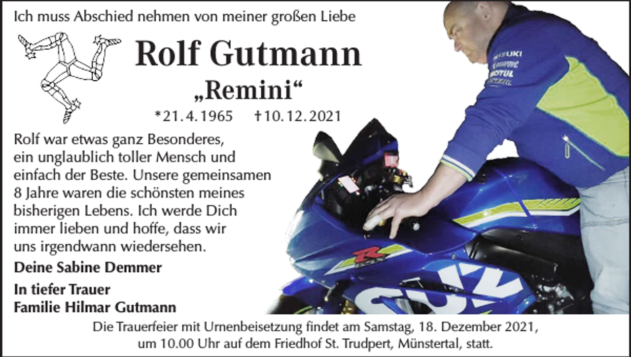<p>Ich muss Abschied nehmen von meiner großen Liebe</p><p>Rolf Gutmann<br />„Remini“</p><p>* 21. 4. 1965 † 10. 12. 2021<br />Rolf war etwas ganz Besonderes,<br />ein unglaublich toller Mensch und<br />einfach der Beste. Unsere gemeinsamen<br />8 Jahre waren die schönsten meines<br />bisherigen Lebens. Ich werde Dich<br />immer lieben und hoffe, dass wir<br />uns irgendwann wiedersehen.<br />Deine Sabine Demmer<br />In tiefer Trauer<br />Familie Hilmar Gutmann<br />Die Trauerfeier mit Urnenbeisetzung findet am Samstag, 18. Dezember 2021,<br />um 10.00 Uhr auf dem Friedhof St. Trudpert, Münstertal, statt.</p>
