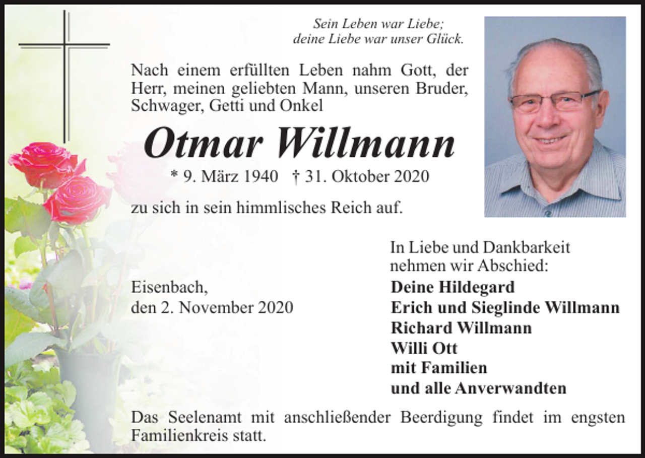 <p>Sein Leben war Liebe;<br />deine Liebe war unser Glück.</p><p>Nach einem erfüllten Leben nahm Gott, der<br />Herr, meinen geliebten Mann, unseren Bruder,<br />Schwager, Getti und Onkel</p><p>Otmar Willmann<br />* 9. März 1940 † 31. Oktober 2020</p><p>zu sich in sein himmlisches Reich auf.</p><p>Eisenbach,<br />den 2. November 2020</p><p>In Liebe und Dankbarkeit<br />nehmen wir Abschied:<br />Deine Hildegard<br />Erich und Sieglinde Willmann<br />Richard Willmann<br />Willi Ott<br />mit Familien<br />und alle Anverwandten</p><p>Das Seelenamt mit anschließender Beerdigung findet im engsten<br />Familienkreis statt.</p>