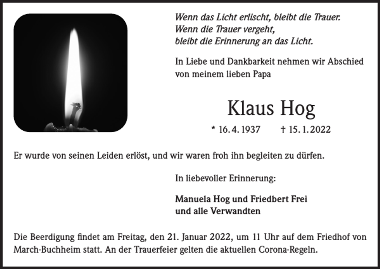 <p>Wenn das Licht erlischt, bleibt die Trauer.<br />Wenn die Trauer vergeht,<br />bleibt die Erinnerung an das Licht.</p><p>In Liebe und Dankbarkeit nehmen wir Abschied<br />von meinem lieben Papa</p><p>Klaus Hog<br />* 16. 4. 1937 † 15. 1. 2022<br />Er wurde von seinen Leiden erlöst, und wir waren froh ihn begleiten zu dürfen.<br />In liebevoller Erinnerung:<br />Manuela Hog und Friedbert Frei<br />und alle Verwandten<br />Die Beerdigung findet am Freitag, den 21. Januar 2022, um 11 Uhr auf dem Friedhof von<br />March-Buchheim statt. An der Trauerfeier gelten die aktuellen Corona-Regeln.</p>