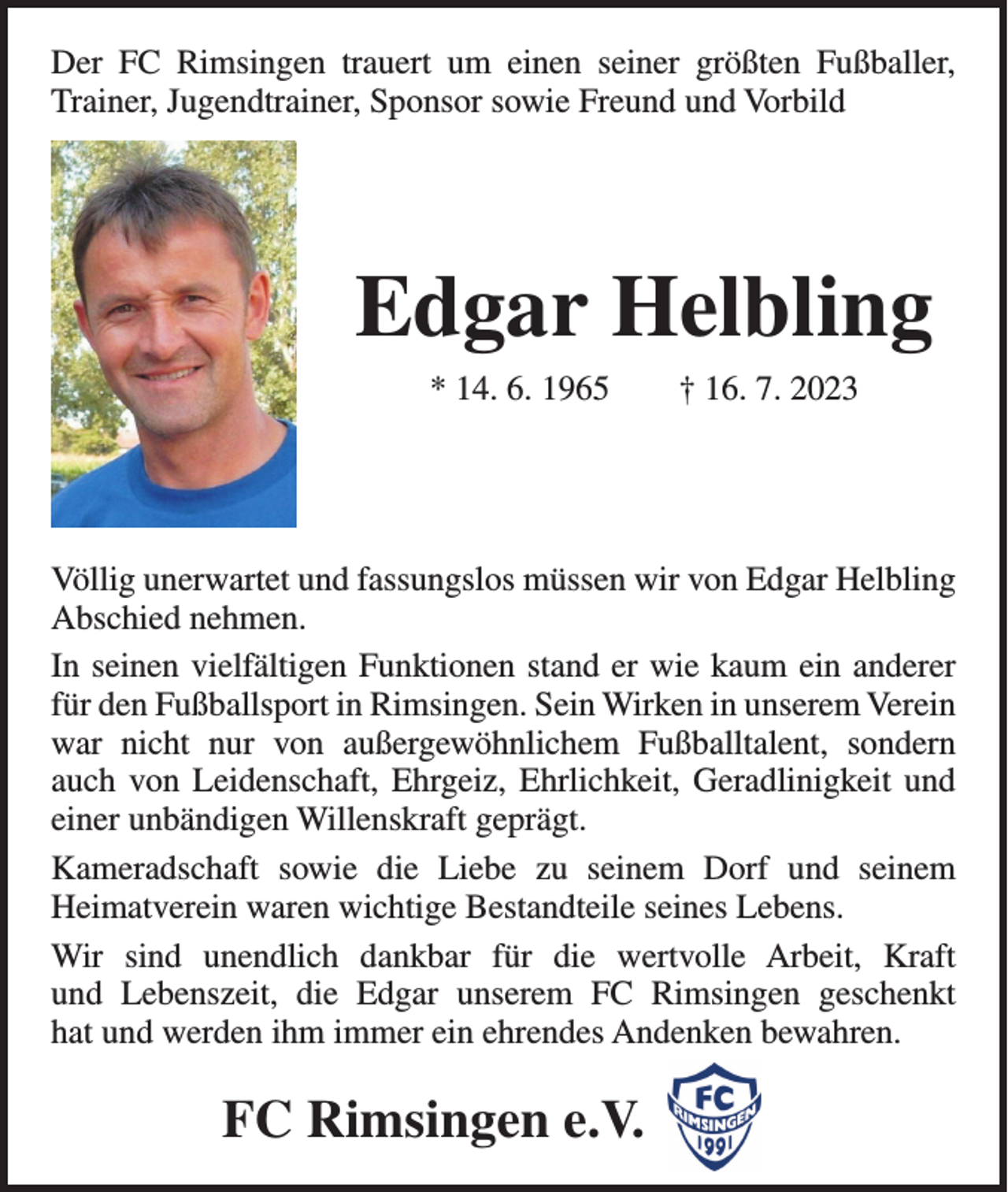 <p>Der FC Rimsingen trauert um einen seiner größten Fußballer,<br />Trainer, Jugendtrainer, Sponsor sowie Freund und Vorbild</p><p>Edgar Helbling<br />* 14. 6. 1965 † 16. 7. 2023</p><p>Völlig unerwartet und fassungslos müssen wir von Edgar Helbling<br />Abschied nehmen.<br />In seinen vielfältigen Funktionen stand er wie kaum ein anderer<br />für den Fußballsport in Rimsingen. Sein Wirken in unserem Verein<br />war nicht nur von außergewöhnlichem Fußballtalent, sondern<br />auch von Leidenschaft, Ehrgeiz, Ehrlichkeit, Geradlinigkeit und<br />einer unbändigen Willenskraft geprägt.<br />Kameradschaft sowie die Liebe zu seinem Dorf und seinem<br />Heimatverein waren wichtige Bestandteile seines Lebens.<br />Wir sind unendlich dankbar für die wertvolle Arbeit, Kraft<br />und Lebenszeit, die Edgar unserem FC Rimsingen geschenkt<br />hat und werden ihm immer ein ehrendes Andenken bewahren.</p><p>FC Rimsingen e.V.</p>
