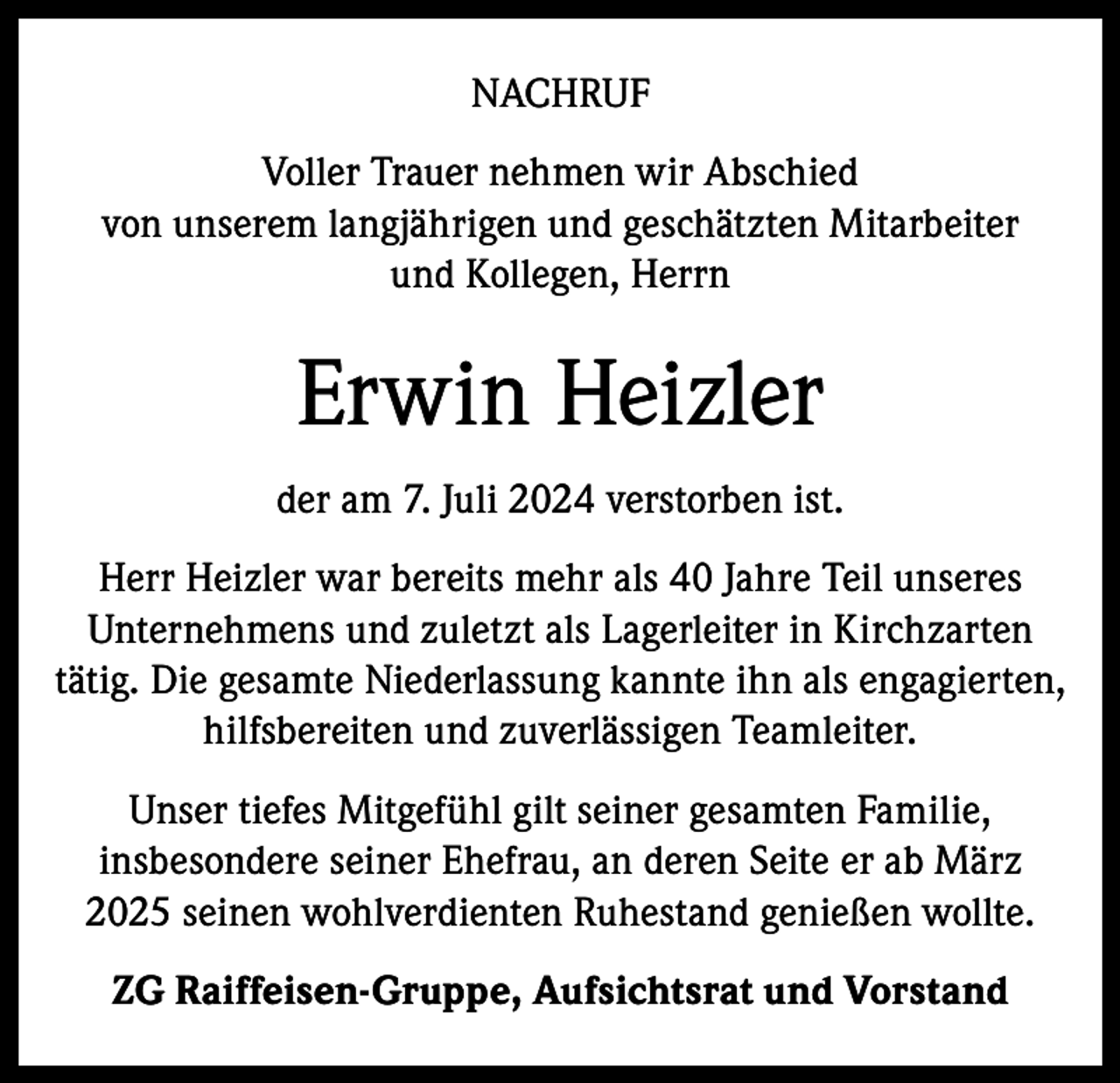 <p>NACHRUF<br />Voller Trauer nehmen wir Abschied<br />von unserem langjährigen und geschätzten Mitarbeiter<br />und Kollegen, Herrn</p><p>Erwin Heizler<br />der am 7. Juli 2024 verstorben ist.<br />Herr Heizler war bereits mehr als 40 Jahre Teil unseres<br />Unternehmens und zuletzt als Lagerleiter in Kirchzarten<br />tätig. Die gesamte Niederlassung kannte ihn als engagierten,<br />hilfsbereiten und zuverlässigen Teamleiter.<br />Unser tiefes Mitgefühl gilt seiner gesamten Familie,<br />insbesondere seiner Ehefrau, an deren Seite er ab März<br />2025 seinen wohlverdienten Ruhestand genießen wollte.<br />ZG Raiffeisen-Gruppe, Aufsichtsrat und Vorstand</p>