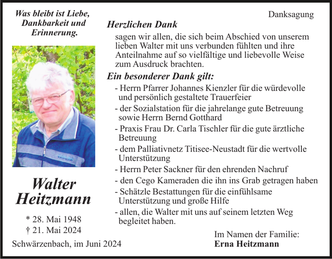 <p>Was bleibt ist Liebe,<br />Dankbarkeit und<br />Erinnerung.</p><p>Herzlichen Dank</p><p>Danksagung</p><p>sagen wir allen, die sich beim Abschied von unserem<br />lieben Walter mit uns verbunden fühlten und ihre<br />Anteilnahme auf so vielfältige und liebevolle Weise<br />zum Ausdruck brachten.</p><p>Ein besonderer Dank gilt:<br />- Herrn Pfarrer Johannes Kienzler für die würdevolle<br />und persönlich gestaltete Trauerfeier<br />- der Sozialstation für die jahrelange gute Betreuung<br />sowie Herrn Bernd Gotthard<br />- Praxis Frau Dr. Carla Tischler für die gute ärztliche<br />Betreuung<br />- dem Palliativnetz Titisee-Neustadt für die wertvolle<br />Unterstützung<br />- Herrn Peter Sackner für den ehrenden Nachruf<br />- den Cego Kameraden die ihn ins Grab getragen haben<br />- Schätzle Bestattungen für die einfühlsame<br />Unterstützung und große Hilfe<br />- allen, die Walter mit uns auf seinem letzten Weg<br />* 28. Mai 1948<br />begleitet haben.<br />† 21. Mai 2024<br />Im Namen der Familie:<br />Schwärzenbach, im Juni 2024<br />Erna Heitzmann</p><p>Walter<br />Heitzmann</p>