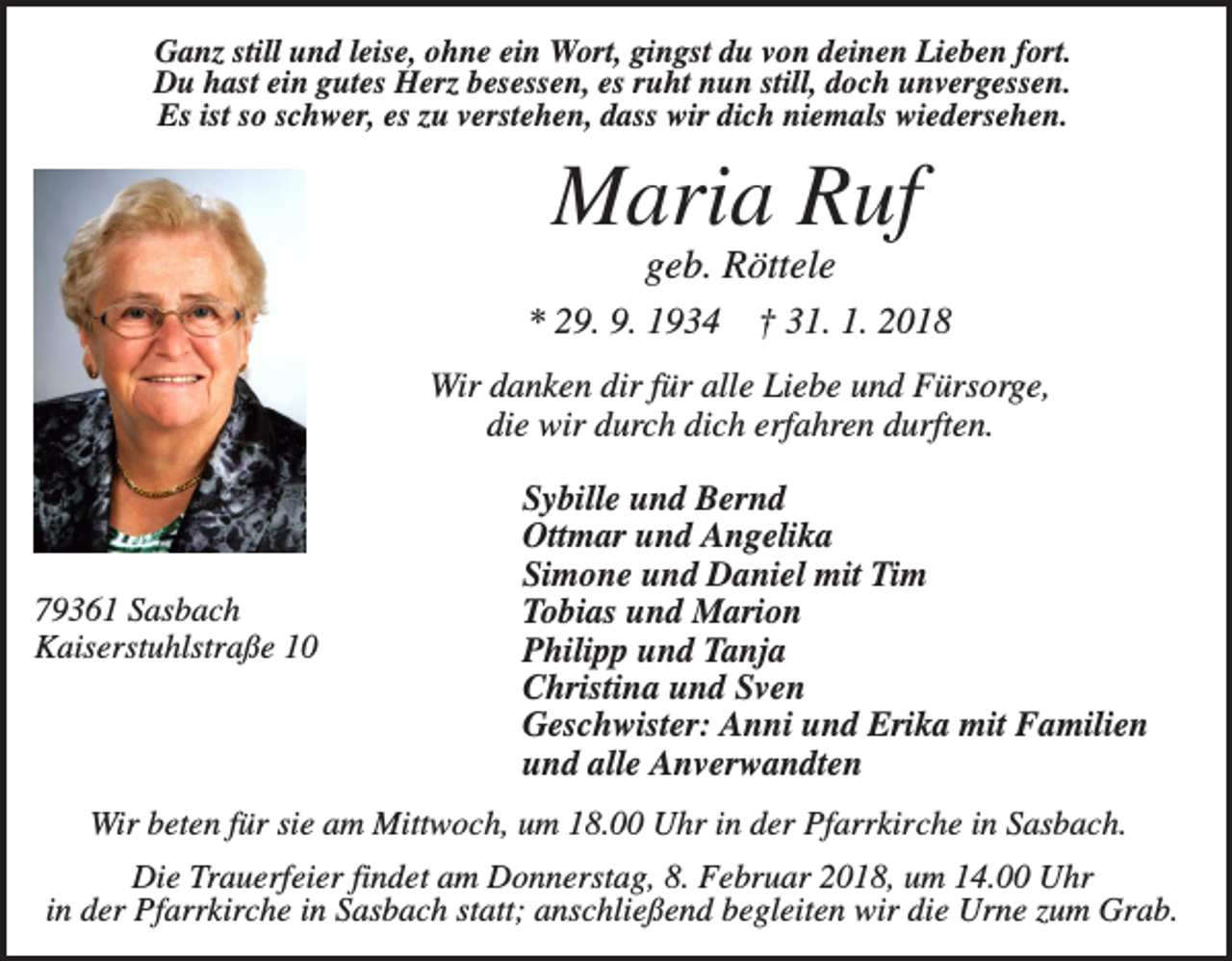 <p>Ganz still und leise, ohne ein Wort, gingst du von deinen Lieben fort.<br />Du hast ein gutes Herz besessen, es ruht nun still, doch unvergessen.<br />Es ist so schwer, es zu verstehen, dass wir dich niemals wiedersehen.</p><p>Maria Ruf<br />geb. Röttele<br />* 29. 9. 1934</p><p>† 31. 1. 2018</p><p>Wir danken dir für alle Liebe und Fürsorge,<br />die wir durch dich erfahren durften.</p><p>79361 Sasbach<br />Kaiserstuhlstraße 10</p><p>Sybille und Bernd<br />Ottmar und Angelika<br />Simone und Daniel mit Tim<br />Tobias und Marion<br />Philipp und Tanja<br />Christina und Sven<br />Geschwister: Anni und Erika mit Familien<br />und alle Anverwandten</p><p>Wir beten für sie am Mittwoch, um 18.00 Uhr in der Pfarrkirche in Sasbach.<br />Die Trauerfeier findet am Donnerstag, 8. Februar 2018, um 14.00 Uhr<br />in der Pfarrkirche in Sasbach statt; anschließend begleiten wir die Urne zum Grab.</p>