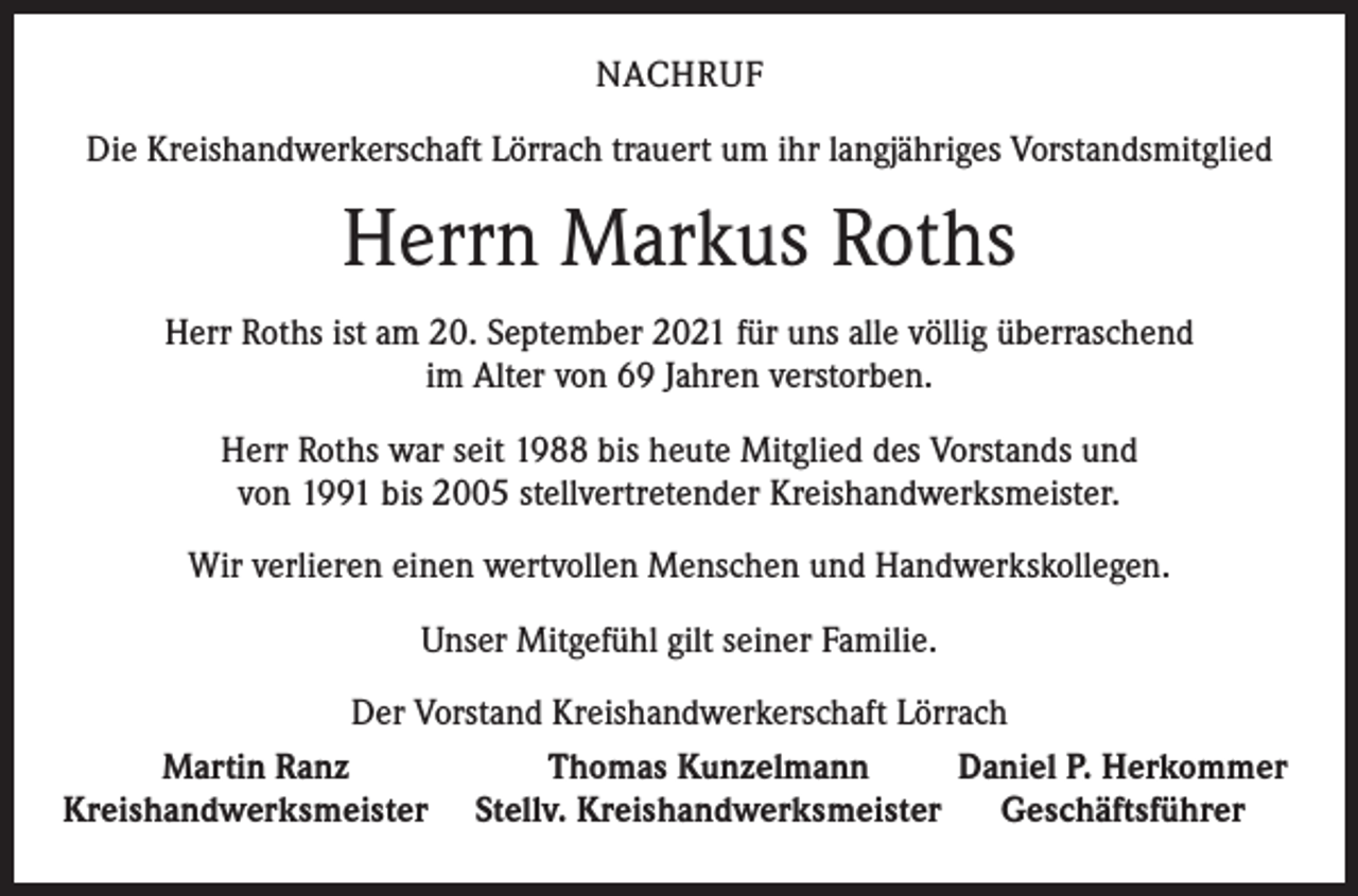 <p>NACHRUF<br />Die Kreishandwerkerschaft Lörrach trauert um ihr langjähriges Vorstandsmitglied</p><p>Herrn Markus Roths<br />Herr Roths ist am 20. September 2021 für uns alle völlig überraschend<br />im Alter von 69 Jahren verstorben.<br />Herr Roths war seit 1988 bis heute Mitglied des Vorstands und<br />von 1991 bis 2005 stellvertretender Kreishandwerksmeister.<br />Wir verlieren einen wertvollen Menschen und Handwerkskollegen.<br />Unser Mitgefühl gilt seiner Familie.<br />Der Vorstand Kreishandwerkerschaft Lörrach</p><p>Martin Ranz<br />Thomas Kunzelmann<br />Daniel P. Herkommer<br />Kreishandwerksmeister Stellv. Kreishandwerksmeister Geschäftsführer</p>